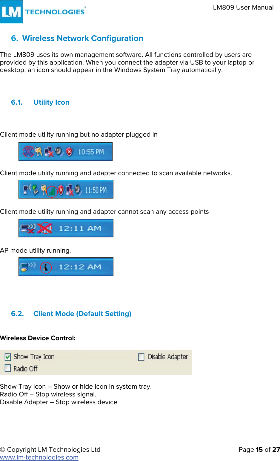 © Copyright LM Technologies Ltd   Page 15 of 27 www.lm-technologies.com LM809 User Manual 6. Wireless Network ConfigurationThe LM809 uses its own management software. All functions controlled by users are provided by this application. When you connect the adapter via USB to your laptop or desktop, an icon should appear in the Windows System Tray automatically. 6.1. Utility Icon Client mode utility running but no adapter plugged in Client mode utility running and adapter connected to scan available networks. Client mode utility running and adapter cannot scan any access points AP mode utility running. 6.2. Client Mode (Default Setting) Wireless Device Control: Show Tray Icon – Show or hide icon in system tray. Radio Off – Stop wireless signal. Disable Adapter – Stop wireless device