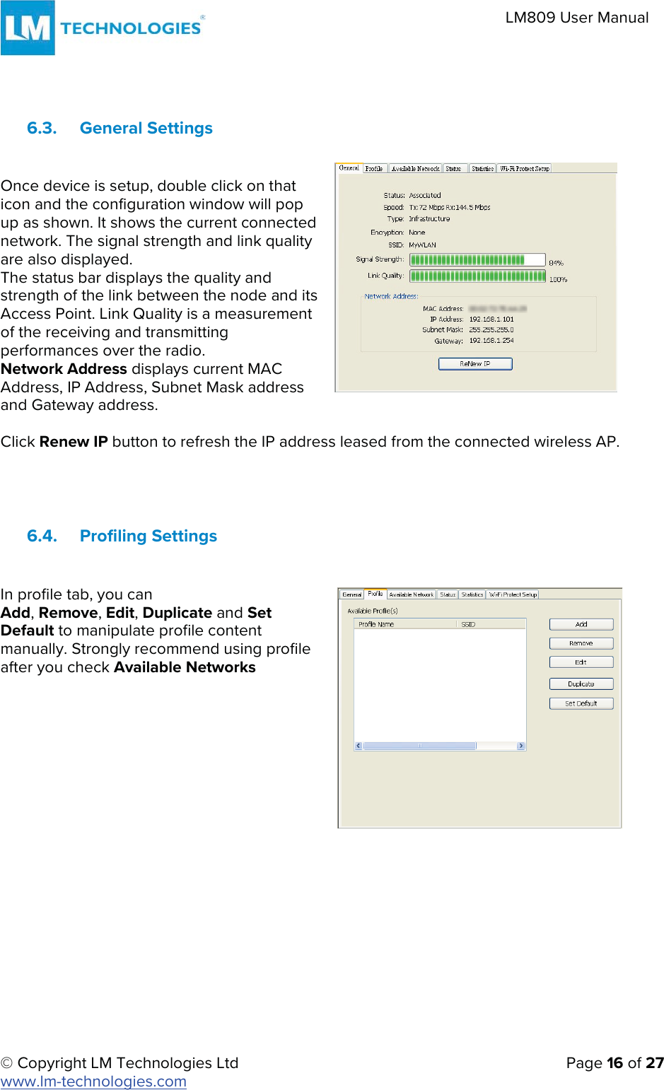 © Copyright LM Technologies Ltd   Page 16 of 27 www.lm-technologies.com LM809 User Manual 6.3. General Settings Once device is setup, double click on that icon and the configuration window will pop up as shown. It shows the current connected network. The signal strength and link quality are also displayed. The status bar displays the quality and strength of the link between the node and its Access Point. Link Quality is a measurement of the receiving and transmitting performances over the radio. Network Address displays current MAC Address, IP Address, Subnet Mask address and Gateway address. Click Renew IP button to refresh the IP address leased from the connected wireless AP. 6.4. Profiling Settings In profile tab, you can Add, Remove, Edit, Duplicate and Set Default to manipulate profile content manually. Strongly recommend using profile after you check Available Networks 