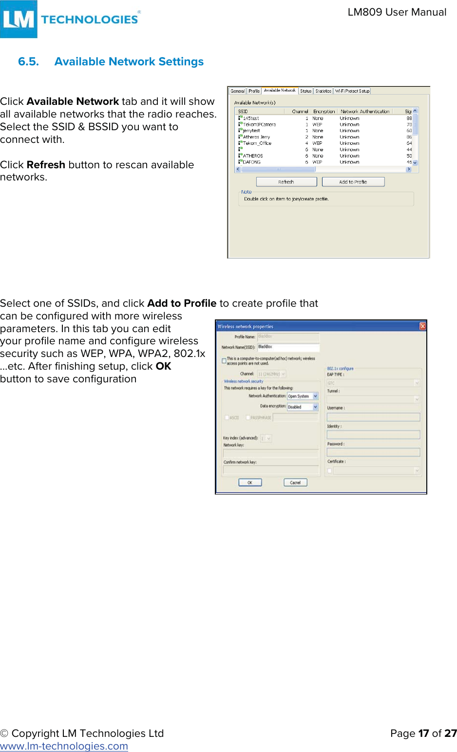 © Copyright LM Technologies Ltd   Page 17 of 27 www.lm-technologies.com LM809 User Manual 6.5. Available Network SettingsClick Available Network tab and it will show all available networks that the radio reaches. Select the SSID &amp; BSSID you want to connect with. Click Refresh button to rescan available networks. Select one of SSIDs, and click Add to Profile to create profile that can be configured with more wireless  parameters. In this tab you can edit  your profile name and configure wireless  security such as WEP, WPA, WPA2, 802.1x  …etc. After finishing setup, click OK  button to save configuration 