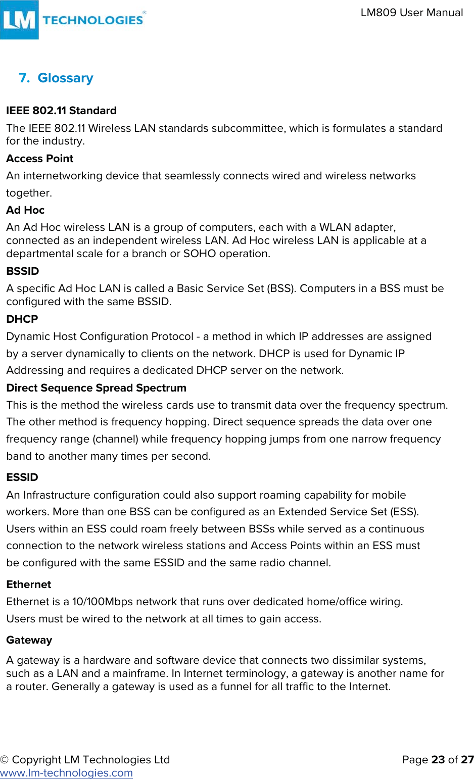 © Copyright LM Technologies Ltd   Page 23 of 27 www.lm-technologies.com LM809 User Manual 7. GlossaryIEEE 802.11 Standard The IEEE 802.11 Wireless LAN standards subcommittee, which is formulates a standard for the industry. Access Point An internetworking device that seamlessly connects wired and wireless networks together. Ad Hoc An Ad Hoc wireless LAN is a group of computers, each with a WLAN adapter, connected as an independent wireless LAN. Ad Hoc wireless LAN is applicable at a departmental scale for a branch or SOHO operation. BSSID A specific Ad Hoc LAN is called a Basic Service Set (BSS). Computers in a BSS must be configured with the same BSSID. DHCP Dynamic Host Configuration Protocol - a method in which IP addresses are assigned by a server dynamically to clients on the network. DHCP is used for Dynamic IP Addressing and requires a dedicated DHCP server on the network. Direct Sequence Spread Spectrum This is the method the wireless cards use to transmit data over the frequency spectrum. The other method is frequency hopping. Direct sequence spreads the data over one frequency range (channel) while frequency hopping jumps from one narrow frequency band to another many times per second. ESSID An Infrastructure configuration could also support roaming capability for mobile workers. More than one BSS can be configured as an Extended Service Set (ESS). Users within an ESS could roam freely between BSSs while served as a continuous connection to the network wireless stations and Access Points within an ESS must be configured with the same ESSID and the same radio channel. Ethernet Ethernet is a 10/100Mbps network that runs over dedicated home/office wiring. Users must be wired to the network at all times to gain access.  Gateway A gateway is a hardware and software device that connects two dissimilar systems, such as a LAN and a mainframe. In Internet terminology, a gateway is another name for a router. Generally a gateway is used as a funnel for all traffic to the Internet. 