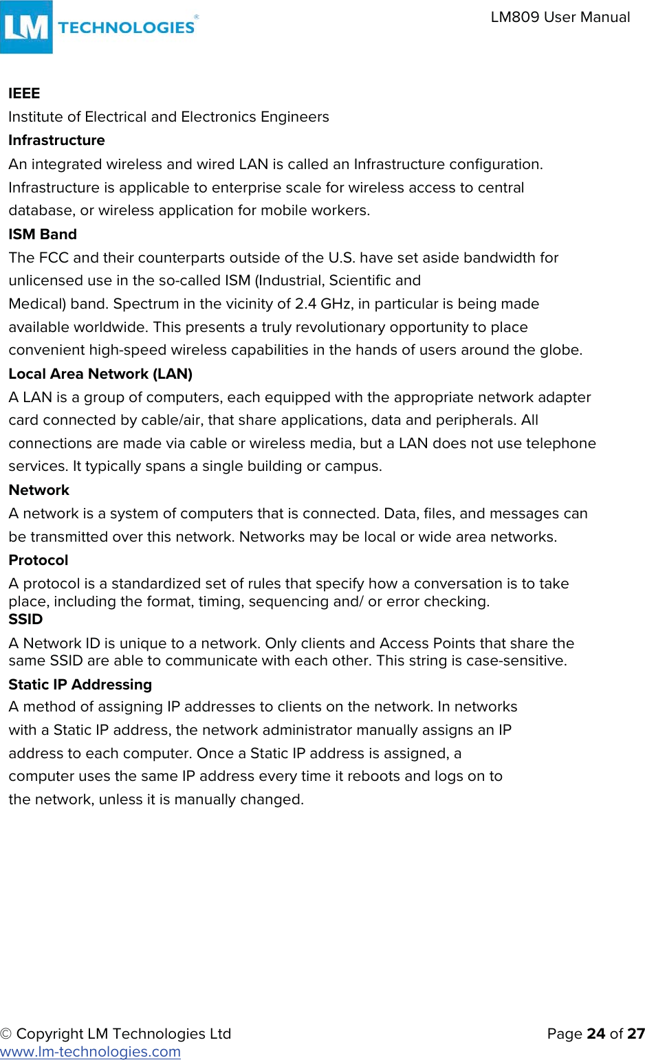 © Copyright LM Technologies Ltd   Page 24 of 27 www.lm-technologies.com LM809 User Manual IEEE Institute of Electrical and Electronics Engineers Infrastructure An integrated wireless and wired LAN is called an Infrastructure configuration. Infrastructure is applicable to enterprise scale for wireless access to central database, or wireless application for mobile workers. ISM Band The FCC and their counterparts outside of the U.S. have set aside bandwidth for unlicensed use in the so-called ISM (Industrial, Scientific and Medical) band. Spectrum in the vicinity of 2.4 GHz, in particular is being made available worldwide. This presents a truly revolutionary opportunity to place convenient high-speed wireless capabilities in the hands of users around the globe. Local Area Network (LAN) A LAN is a group of computers, each equipped with the appropriate network adapter card connected by cable/air, that share applications, data and peripherals. All connections are made via cable or wireless media, but a LAN does not use telephone services. It typically spans a single building or campus. Network A network is a system of computers that is connected. Data, files, and messages can be transmitted over this network. Networks may be local or wide area networks. Protocol A protocol is a standardized set of rules that specify how a conversation is to take place, including the format, timing, sequencing and/ or error checking. SSID A Network ID is unique to a network. Only clients and Access Points that share the same SSID are able to communicate with each other. This string is case-sensitive. Static IP Addressing A method of assigning IP addresses to clients on the network. In networks with a Static IP address, the network administrator manually assigns an IP address to each computer. Once a Static IP address is assigned, a computer uses the same IP address every time it reboots and logs on to the network, unless it is manually changed. 