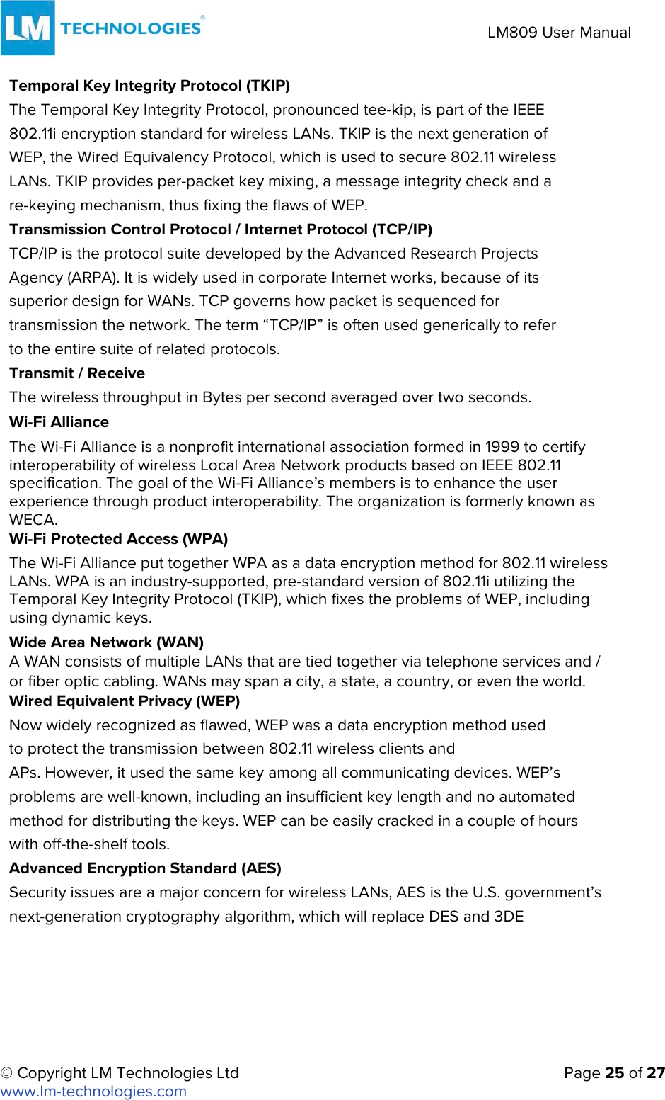 © Copyright LM Technologies Ltd   Page 25 of 27 www.lm-technologies.com LM809 User Manual Temporal Key Integrity Protocol (TKIP) The Temporal Key Integrity Protocol, pronounced tee-kip, is part of the IEEE 802.11i encryption standard for wireless LANs. TKIP is the next generation of WEP, the Wired Equivalency Protocol, which is used to secure 802.11 wireless LANs. TKIP provides per-packet key mixing, a message integrity check and a re-keying mechanism, thus fixing the flaws of WEP. Transmission Control Protocol / Internet Protocol (TCP/IP) TCP/IP is the protocol suite developed by the Advanced Research Projects Agency (ARPA). It is widely used in corporate Internet works, because of its superior design for WANs. TCP governs how packet is sequenced for transmission the network. The term “TCP/IP” is often used generically to refer to the entire suite of related protocols. Transmit / Receive The wireless throughput in Bytes per second averaged over two seconds. Wi-Fi Alliance The Wi-Fi Alliance is a nonprofit international association formed in 1999 to certify interoperability of wireless Local Area Network products based on IEEE 802.11 specification. The goal of the Wi-Fi Alliance’s members is to enhance the user experience through product interoperability. The organization is formerly known as WECA. Wi-Fi Protected Access (WPA) The Wi-Fi Alliance put together WPA as a data encryption method for 802.11 wireless LANs. WPA is an industry-supported, pre-standard version of 802.11i utilizing the Temporal Key Integrity Protocol (TKIP), which fixes the problems of WEP, including using dynamic keys.  Wide Area Network (WAN) A WAN consists of multiple LANs that are tied together via telephone services and / or fiber optic cabling. WANs may span a city, a state, a country, or even the world. Wired Equivalent Privacy (WEP) Now widely recognized as flawed, WEP was a data encryption method used to protect the transmission between 802.11 wireless clients and APs. However, it used the same key among all communicating devices. WEP’s problems are well-known, including an insufficient key length and no automated method for distributing the keys. WEP can be easily cracked in a couple of hours with off-the-shelf tools. Advanced Encryption Standard (AES) Security issues are a major concern for wireless LANs, AES is the U.S. government’s next-generation cryptography algorithm, which will replace DES and 3DE 