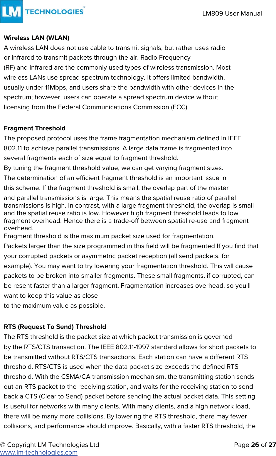 © Copyright LM Technologies Ltd   Page 26 of 27 www.lm-technologies.com LM809 User Manual Wireless LAN (WLAN) A wireless LAN does not use cable to transmit signals, but rather uses radio or infrared to transmit packets through the air. Radio Frequency (RF) and infrared are the commonly used types of wireless transmission. Most wireless LANs use spread spectrum technology. It offers limited bandwidth, usually under 11Mbps, and users share the bandwidth with other devices in the spectrum; however, users can operate a spread spectrum device without licensing from the Federal Communications Commission (FCC). Fragment Threshold The proposed protocol uses the frame fragmentation mechanism defined in IEEE 802.11 to achieve parallel transmissions. A large data frame is fragmented into several fragments each of size equal to fragment threshold. By tuning the fragment threshold value, we can get varying fragment sizes.      The determination of an efficient fragment threshold is an important issue in        this scheme. If the fragment threshold is small, the overlap part of the master and parallel transmissions is large. This means the spatial reuse ratio of parallel transmissions is high. In contrast, with a large fragment threshold, the overlap is small and the spatial reuse ratio is low. However high fragment threshold leads to low fragment overhead. Hence there is a trade-off between spatial re-use and fragment overhead. Fragment threshold is the maximum packet size used for fragmentation. Packets larger than the size programmed in this field will be fragmented If you find that your corrupted packets or asymmetric packet reception (all send packets, for example). You may want to try lowering your fragmentation threshold. This will cause packets to be broken into smaller fragments. These small fragments, if corrupted, can be resent faster than a larger fragment. Fragmentation increases overhead, so you&apos;ll want to keep this value as close to the maximum value as possible. RTS (Request To Send) Threshold The RTS threshold is the packet size at which packet transmission is governed by the RTS/CTS transaction. The IEEE 802.11-1997 standard allows for short packets to be transmitted without RTS/CTS transactions. Each station can have a different RTS threshold. RTS/CTS is used when the data packet size exceeds the defined RTS threshold. With the CSMA/CA transmission mechanism, the transmitting station sends out an RTS packet to the receiving station, and waits for the receiving station to send back a CTS (Clear to Send) packet before sending the actual packet data. This setting is useful for networks with many clients. With many clients, and a high network load, there will be many more collisions. By lowering the RTS threshold, there may fewer collisions, and performance should improve. Basically, with a faster RTS threshold, the  