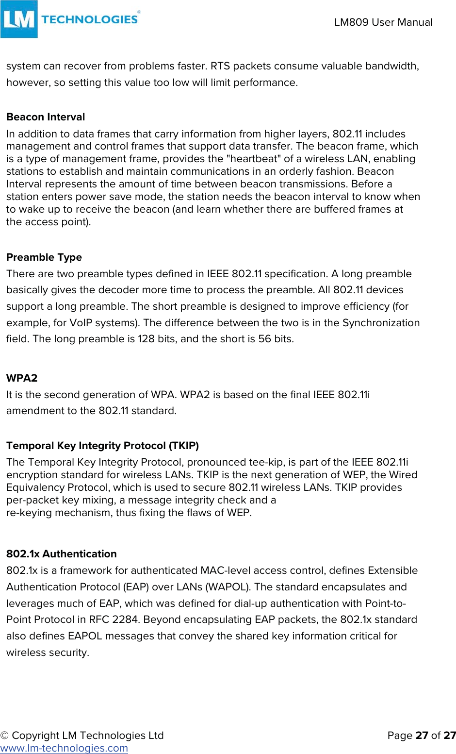 © Copyright LM Technologies Ltd   Page 27 of 27 www.lm-technologies.com LM809 User Manual system can recover from problems faster. RTS packets consume valuable bandwidth, however, so setting this value too low will limit performance. Beacon Interval In addition to data frames that carry information from higher layers, 802.11 includes management and control frames that support data transfer. The beacon frame, which is a type of management frame, provides the &quot;heartbeat&quot; of a wireless LAN, enabling stations to establish and maintain communications in an orderly fashion. Beacon Interval represents the amount of time between beacon transmissions. Before a station enters power save mode, the station needs the beacon interval to know when to wake up to receive the beacon (and learn whether there are buffered frames at the access point). Preamble Type There are two preamble types defined in IEEE 802.11 specification. A long preamble basically gives the decoder more time to process the preamble. All 802.11 devices support a long preamble. The short preamble is designed to improve efficiency (for example, for VoIP systems). The difference between the two is in the Synchronization field. The long preamble is 128 bits, and the short is 56 bits. WPA2 It is the second generation of WPA. WPA2 is based on the final IEEE 802.11i amendment to the 802.11 standard. Temporal Key Integrity Protocol (TKIP) The Temporal Key Integrity Protocol, pronounced tee-kip, is part of the IEEE 802.11i encryption standard for wireless LANs. TKIP is the next generation of WEP, the Wired Equivalency Protocol, which is used to secure 802.11 wireless LANs. TKIP provides per-packet key mixing, a message integrity check and a re-keying mechanism, thus fixing the flaws of WEP. 802.1x Authentication 802.1x is a framework for authenticated MAC-level access control, defines Extensible Authentication Protocol (EAP) over LANs (WAPOL). The standard encapsulates and leverages much of EAP, which was defined for dial-up authentication with Point-to-Point Protocol in RFC 2284. Beyond encapsulating EAP packets, the 802.1x standard also defines EAPOL messages that convey the shared key information critical for wireless security. 