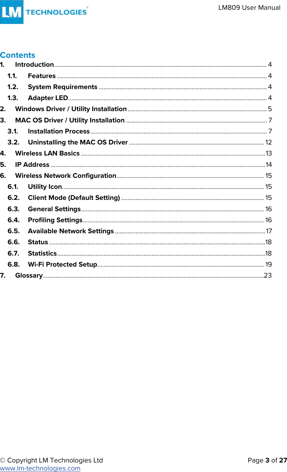   © Copyright LM Technologies Ltd      Page 3 of 27  www.lm-technologies.com    LM809 User Manual Contents  1. Introduction..................................................................................................................................... 4 1.1. Features ................................................................................................................................... 4 1.2. System Requirements ......................................................................................................... 4 1.3. Adapter LED ............................................................................................................................  4 2. Windows Driver / Utility Installation ....................................................................................... 5 3. MAC OS Driver / Utility Installation ........................................................................................ 7 3.1. Installation Process .............................................................................................................. 7 3.2. Uninstalling the MAC OS Driver .................................................................................... 12 4. Wireless LAN Basics ................................................................................................................... 13 5. IP Address ...................................................................................................................................... 14 6. Wireless Network Configuration ............................................................................................  15 6.1. Utility Icon.............................................................................................................................. 15 6.2. Client Mode (Default Setting) ......................................................................................... 15 6.3. General Settings ..................................................................................................................  16 6.4. Profiling Settings .................................................................................................................  16 6.5. Available Network Settings .............................................................................................. 17 6.6. Status .......................................................................................................................................18 6.7. Statistics ..................................................................................................................................18 6.8. Wi-Fi Protected Setup ........................................................................................................  19 7. Glossary ..........................................................................................................................................23    