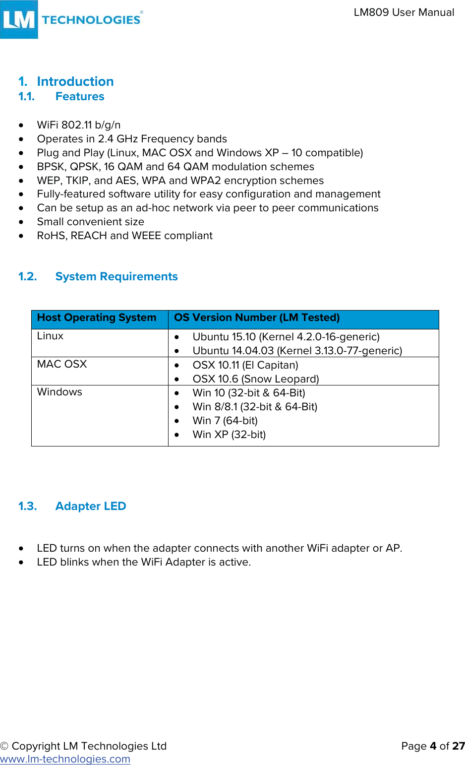 © Copyright LM Technologies Ltd   Page 4 of 27 www.lm-technologies.com LM809 User Manual 1. Introduction1.1. FeaturesxWiFi 802.11 b/g/nxOperates in 2.4 GHz Frequency bandsxPlug and Play (Linux, MAC OSX and Windows XP – 10 compatible)xBPSK, QPSK, 16 QAM and 64 QAM modulation schemesxWEP, TKIP, and AES, WPA and WPA2 encryption schemesxFully-featured software utility for easy configuration and managementxCan be setup as an ad-hoc network via peer to peer communicationsxSmall convenient sizexRoHS, REACH and WEEE compliant1.2. System RequirementsHost Operating System  OS Version Number (LM Tested) Linux  xUbuntu 15.10 (Kernel 4.2.0-16-generic)xUbuntu 14.04.03 (Kernel 3.13.0-77-generic)MAC OSX  xOSX 10.11 (El Capitan)xOSX 10.6 (Snow Leopard)Windows  xWin 10 (32-bit &amp; 64-Bit)xWin 8/8.1 (32-bit &amp; 64-Bit)xWin 7 (64-bit)xWin XP (32-bit)1.3. Adapter LED xLED turns on when the adapter connects with another WiFi adapter or AP.xLED blinks when the WiFi Adapter is active.