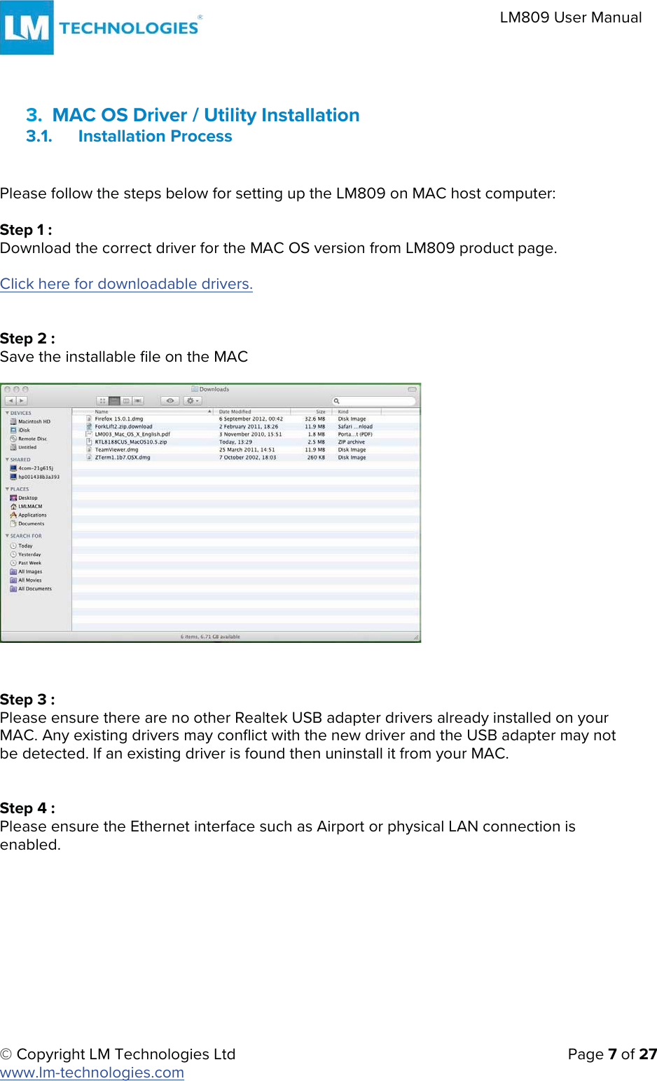 © Copyright LM Technologies Ltd   Page 7 of 27 www.lm-technologies.com LM809 User Manual 3. MAC OS Driver / Utility Installation3.1. Installation ProcessPlease follow the steps below for setting up the LM809 on MAC host computer: Step 1 : Download the correct driver for the MAC OS version from LM809 product page. Click here for downloadable drivers. Step 2 : Save the installable file on the MAC Step 3 : Please ensure there are no other Realtek USB adapter drivers already installed on your MAC. Any existing drivers may conflict with the new driver and the USB adapter may not be detected. If an existing driver is found then uninstall it from your MAC. Step 4 : Please ensure the Ethernet interface such as Airport or physical LAN connection is enabled. 