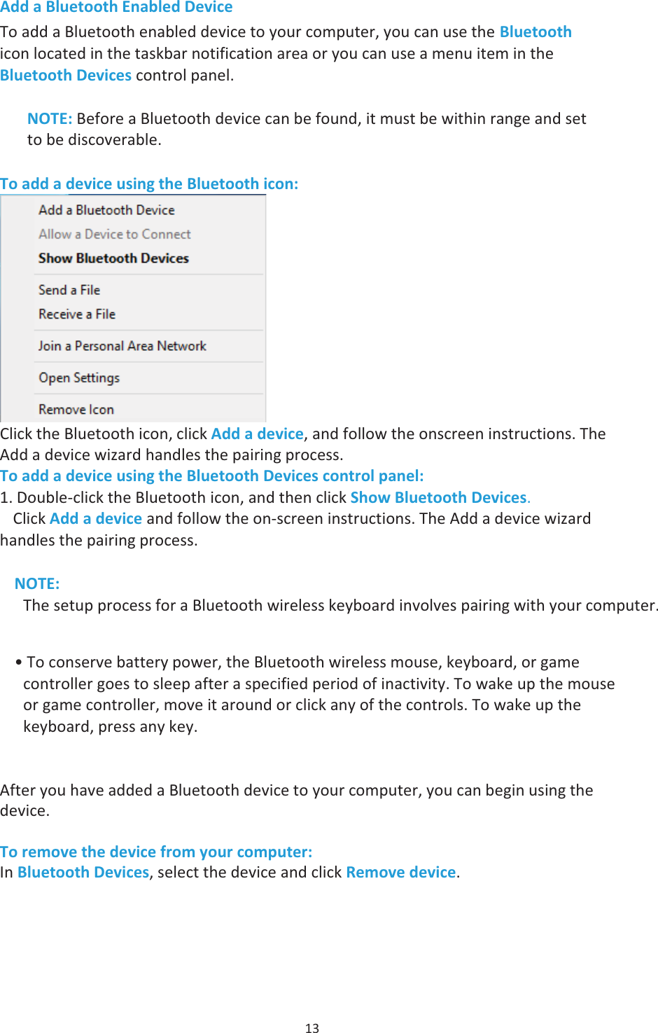 13 Add a Bluetooth Enabled Device To add a Bluetooth enabled device to your computer, you can use the Bluetooth icon located in the taskbar notification area or you can use a menu item in the Bluetooth Devices control panel. NOTE: Before a Bluetooth device can be found, it must be within range and set to be discoverable.To add a device using the Bluetooth icon: Click the Bluetooth icon, click Add a device, and follow the onscreen instructions. The Add a device wizard handles the pairing process. To add a device using the Bluetooth Devices control panel: 1. Double-click the Bluetooth icon, and then click Show Bluetooth Devices.Click Add a device and follow the onscreen instructions. The Add a devicewizardhandles the pairing process.NOTE: The setup process for a Bluetooth wireless keyboard involves pairing with your• To conserve battery power, the Bluetooth wireless mouse, keyboard, or gamecontroller goes to sleep after a specified period of inactivity. To wake up the mouseor game controller, move it around or click any of the controls. To wake up thekeyboard, press any key.After you have added a Bluetooth device to your computer, you can begin using the device. To remove the device from your computer: In Bluetooth Devices, select the device and click Remove device. 