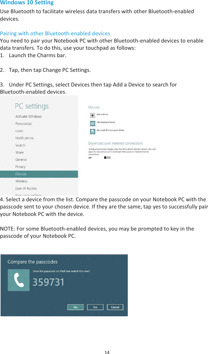 14 Windows 10 Setting Use Bluetooth to facilitate wireless data transfers with other Bluetooth-enabled devices. Pairing with other Bluetooth-enabled devices You need to pair your Notebook PC with other Bluetooth-enabled devices to enable data transfers. To do this, use your touchpad as follows:  Launch the Charms bar. Taphen tap Change PC Settings. Under PC Settings, select Devices then tap Add a Device to search forBluetooth-enabled devices.4. Select a device from the list. Compare the passcode on your Notebook PC with thepasscode sent to your chosen device. If they are the same, tap yes to successfully pairyour Notebook PC with the device.NOTE: For some Bluetooth-enabled devices, you may be prompted to key in the passcode of your Notebook PC. 