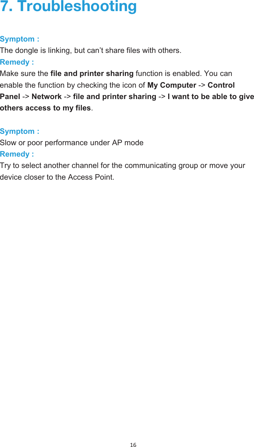 16  ;YV\ISLZOVV[PUNSymptom :The dongle is linking, but can’t share files with others.Remedy :Make sure the file and printer sharing function is enabled. You canenable the function by checking the icon of My Computer -&gt; ControlPanel -&gt; Network -&gt; file and printer sharing -&gt; I want to be able to giveothers access to my files.Symptom :Slow or poor performance under AP modeRemedy :Try to select another channel for the communicating group or move your device closer to the Access Point. 