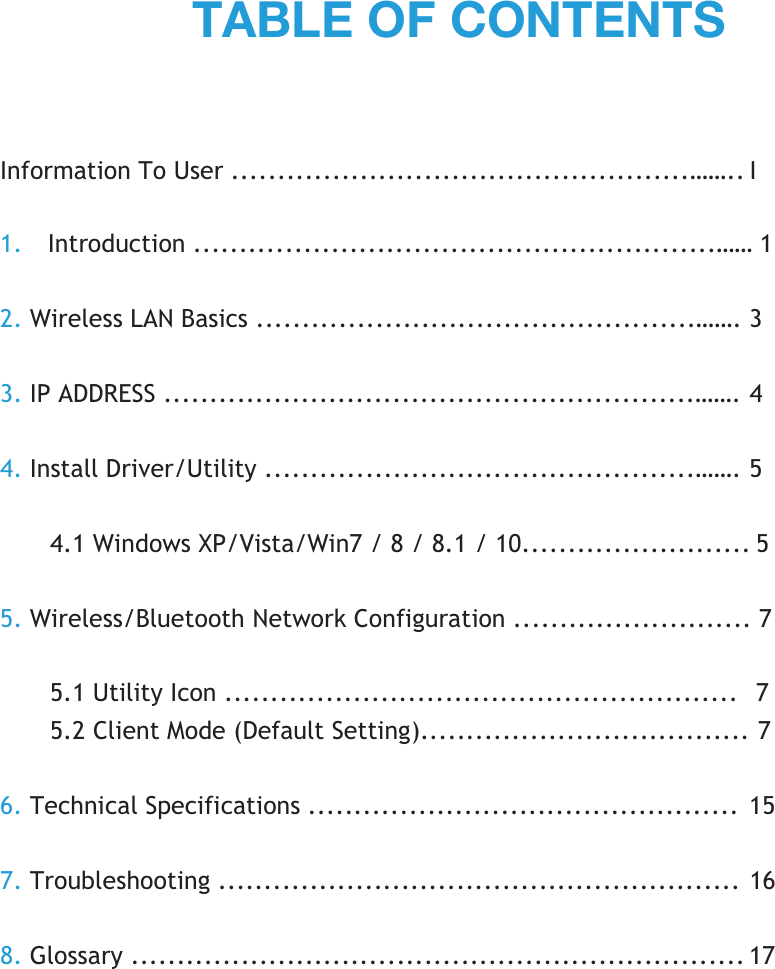 Information To User ..................................................…….. I 1. Introduction .........................................................…… 1 2. Wireless LAN Basics ................................................……. 3 3. IP ADDRESS ..........................................................……. 4 4. Install Driver/Utility ...............................................……. 5 4.1 Windows XP/Vista/Win7 / 8 / 8.1 / 10......................... 5 5. Wireless/Bluetooth Network Configuration .......................... 7 5.1 Utility Icon ........................................................  7 5.2 Client Mode (Default Setting).................................... 7 6. Technical Specifications ............................................... 15 7. Troubleshooting ......................................................... 16 8. Glossary ................................................................... 17 ;()3,6-*65;,5;: