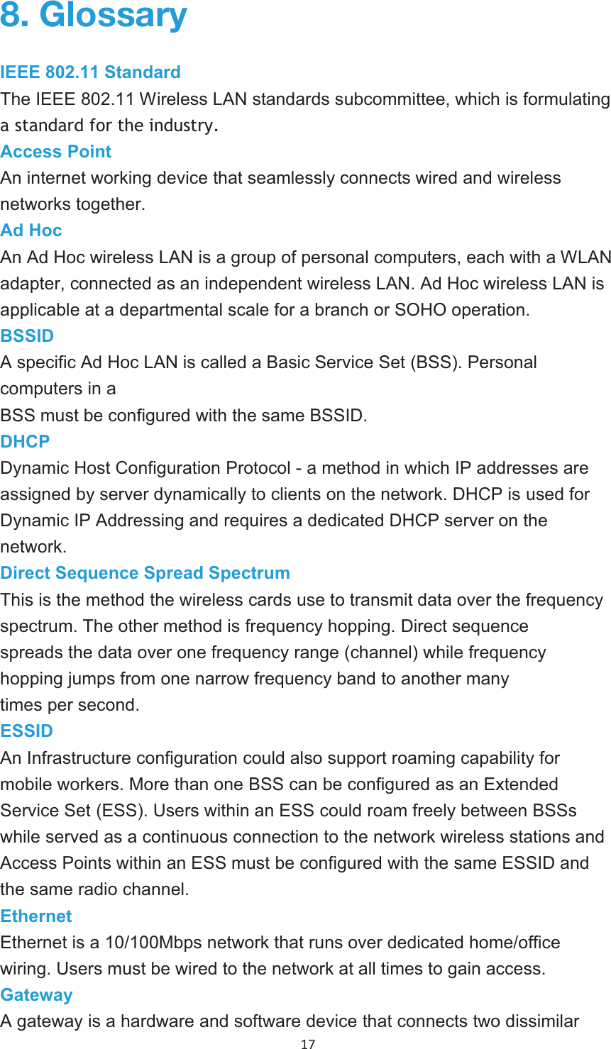 17 IEEE 802.11 StandardThe IEEE 802.11 Wireless LAN standards subcommittee, which is formulating a standard for the industry. Access PointAn internetworking device that seamlessly connects wired and wireless networks together. Ad HocAn Ad Hoc wireless LAN is a group of personal computers, each with a WLAN adapter, connected as an independent wireless LAN. Ad Hoc wireless LAN isapplicable at a departmental scale for a branch or SOHO operation.BSSIDA specific Ad Hoc LAN is called a Basic Service Set (BSS). Personal computers in aBSS must be configured with the same BSSID.DHCPDynamic Host Configuration Protocol - a method in which IP addresses are assigned by server dynamically to clients on the network. DHCP is used for Dynamic IP Addressing and requires a dedicated DHCP server on thenetwork.Direct Sequence Spread SpectrumThis is the method the wireless cards use to transmit data over the frequencyspectrum. The other method is frequency hopping. Direct sequence spreads the data over one frequency range (channel) while frequency hopping jumps from one narrow frequency band to another many times per second. ESSIDAn Infrastructure configuration could also support roaming capability for mobile workers. More than one BSS can be configured as an ExtendedService Set (ESS). Users within an ESS could roam freely between BSSs while served as a continuous connection to the network wireless stations and Access Points within an ESS must be configured with the same ESSID andthe same radio channel. EthernetEthernet is a 10/100Mbps network that runs over dedicated home/officewiring. Users must be wired to the network at all times to gain access.GatewayA gateway is a hardware and software device that connects two dissimilar  .SVZZHY`