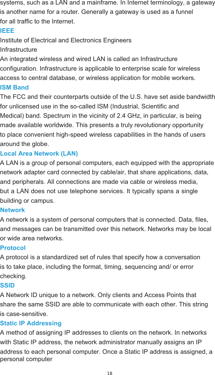 18 systems, such as a LAN and a mainframe. In Internet terminology, a gateway is another name for a router. Generally a gateway is used as a funnel for all traffic to the Internet.IEEEInstitute of Electrical and Electronics Engineers InfrastructureAn integrated wireless and wired LAN is called an Infrastructure configuration. Infrastructure is applicable to enterprise scale for wireless access to central database, or wireless application for mobile workers.ISM BandThe FCC and their counterparts outside of the U.S. have set aside bandwidth for unlicensed use in the so-called ISM (Industrial, Scientific and Medical) band. Spectrum in the vicinity of 2.4 GHz, in particular, is being made available worldwide. This presents a truly revolutionary opportunity to place convenient high-speed wireless capabilities in the hands of users around the globe. Local Area Network (LAN)A LAN is a group of personal computers, each equipped with the appropriate network adapter card connected by cable/air, that share applications, data, and peripherals. All connections are made via cable or wireless media, but a LAN does not use telephone services. It typically spans a single building or campus.NetworkA network is a system of personal computers that is connected. Data, files, and messages can be transmitted over this network. Networks may be local or wide area networks. ProtocolA protocol is a standardized set of rules that specify how a conversation is to take place, including the format, timing, sequencing and/ or error checking.SSIDA Network ID unique to a network. Only clients and Access Points that share the same SSID are able to communicate with each other. This string is case-sensitive.Static IP AddressingA method of assigning IP addresses to clients on the network. In networks with Static IP address, the network administrator manually assigns an IPaddress to each personal computer. Once a Static IP address is assigned, a personal computer 