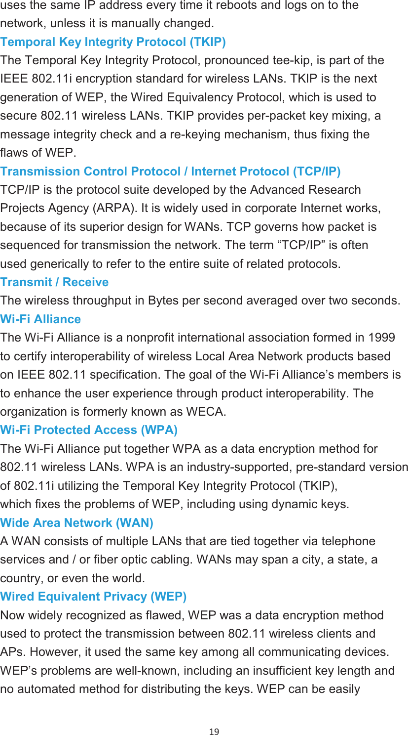 19 uses the same IP address every time it reboots and logs on to the network, unless it is manually changed. Temporal Key Integrity Protocol (TKIP)The Temporal Key Integrity Protocol, pronounced tee-kip, is part of the IEEE 802.11i encryption standard for wireless LANs. TKIP is the next generation of WEP, the Wired Equivalency Protocol, which is used to secure 802.11 wireless LANs. TKIP provides per-packet key mixing, amessage integrity check and a re-keying mechanism, thus fixing the flaws of WEP. Transmission Control Protocol / Internet Protocol (TCP/IP)TCP/IP is the protocol suite developed by the Advanced Research Projects Agency (ARPA). It is widely used in corporate Internet works, because of its superior design for WANs. TCP governs how packet is sequenced for transmission the network. The term “TCP/IP” is often used generically to refer to the entire suite of related protocols. Transmit / ReceiveThe wireless throughput in Bytes per second averaged over two seconds. Wi-Fi AllianceThe Wi-Fi Alliance is a nonprofit international association formed in 1999 to certify interoperability of wireless Local Area Network products based on IEEE 802.11 specification. The goal of the Wi-Fi Alliance’s members isto enhance the user experience through product interoperability. The organization is formerly known as WECA.Wi-Fi Protected Access (WPA)The Wi-Fi Alliance put together WPA as a data encryption method for 802.11 wireless LANs. WPA is an industry-supported, pre-standard version of 802.11i utilizing the Temporal Key Integrity Protocol (TKIP), which fixes the problems of WEP, including using dynamic keys. Wide Area Network (WAN)A WAN consists of multiple LANs that are tied together via telephone services and / or fiber optic cabling. WANs may span a city, a state, acountry, or even the world.Wired Equivalent Privacy (WEP)Now widely recognized as flawed, WEP was a data encryption method used to protect the transmission between 802.11 wireless clients and APs. However, it used the same key among all communicating devices. WEP’s problems are well-known, including an insufficient key length andno automated method for distributing the keys. WEP can be easily 