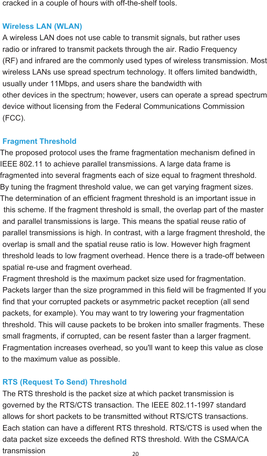 20 cracked in a couple of hours with off-the-shelf tools.Wireless LAN (WLAN)A wireless LAN does not use cable to transmit signals, but rather uses radio or infrared to transmit packets through the air. Radio Frequency (RF) and infrared are the commonly used types of wireless transmission. Most wireless LANs use spread spectrum technology. It offers limited bandwidth, usually under 11Mbps, and users share the bandwidth withother devices in the spectrum; however, users can operate a spread spectrum device without licensing from the Federal Communications Commission (FCC).Fragment ThresholdThe proposed protocol uses the frame fragmentation mechanism defined in IEEE 802.11 to achieve parallel transmissions. A large data frame isfragmented into several fragments each of size equal to fragment threshold.By tuning the fragment threshold value, we can get varying fragment sizes. The determination of an efficient fragment threshold is an important issue inthis scheme. If the fragment threshold is small, the overlap part of the masterand parallel transmissions is large. This means the spatial reuse ratio ofparallel transmissions is high. In contrast, with a large fragment threshold, the overlap is small and the spatial reuse ratio is low. However high fragment threshold leads to low fragment overhead. Hence there is a trade-off between spatial re-use and fragment overhead. Fragment threshold is the maximum packet size used for fragmentation. Packets larger than the size programmed in this field will be fragmented If youfind that your corrupted packets or asymmetric packet reception (all sendpackets, for example). You may want to try lowering your fragmentation threshold. This will cause packets to be broken into smaller fragments. These small fragments, if corrupted, can be resent faster than a larger fragment. Fragmentation increases overhead, so you&apos;ll want to keep this value as closeto the maximum value as possible.RTS (Request To Send) ThresholdThe RTS threshold is the packet size at which packet transmission isgoverned by the RTS/CTS transaction. The IEEE 802.11-1997 standard allows for short packets to be transmitted without RTS/CTS transactions.Each station can have a different RTS threshold. RTS/CTS is used when the data packet size exceeds the defined RTS threshold. With the CSMA/CA transmission