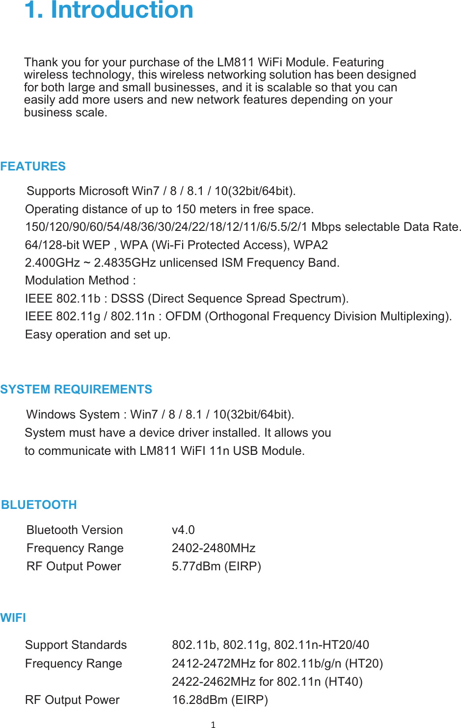 1 FEATURESSupport Microsoft Win7 / 8 / 8.1 / 10(32bit/64bit).Operating distance of up to 150 meters in free space. 150/120/90/60/54/48/36/30/24/22/18/12/11/6/5.5/2/1 Mbps selectable Data Rate. 64/128-bit WEP , WPA (Wi-Fi Protected Access), WPA22.400GHz ~ 2.4835GHz unlicensed ISM Frequency Band. Modulation Method : IEEE 802.11b : DSSS (Direct Sequence Spread Spectrum).IEEE 802.11g / 802.11n : OFDM (Orthogonal Frequency Division Multiplexing).Easy operation and  up.SWindows System : Win7 / 8 / 8.1 / 10(32bit/64bit). System must have a device driver installed. It allows you to communicate with  11n USB . 0U[YVK\J[PVUThank you for your purchase of the  . Featuringwireless technology, this wireless networking solution has been designedfor both large and small businesses, and it is scalable so that you caneasily add more users and new network features depending on yourbusiness scale.            