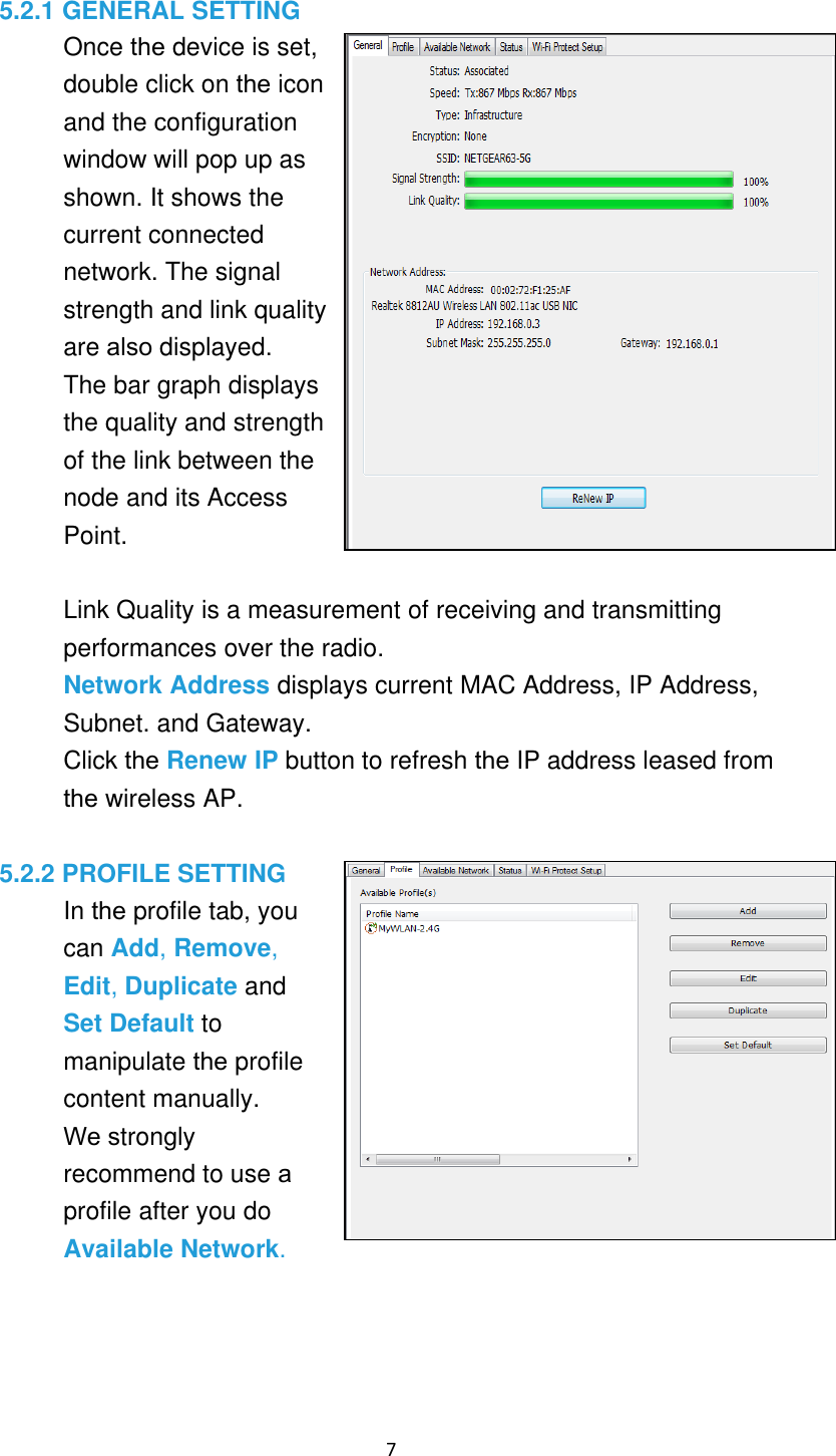 7 5.2.1 GENERAL SETTING Once the device is set,double click on the iconand the configurationwindow will pop up asshown. It shows thecurrent connectednetwork. The signalstrength and link qualityare also displayed.The bar graph displays the quality and strength of the link between the node and its Access Point.Link Quality is a measurement of receiving and transmitting performances over the radio. Network Address displays current MAC Address, IP Address, Subnet. and Gateway. Click the Renew IP button to refresh the IP address leased fromthe wireless AP.5.2.2 PROFILE SETTING In the profile tab, youcan Add, Remove, Edit, Duplicate and Set Default to manipulate the profilecontent manually. We stronglyrecommend to use a profile after you do Available Network. 