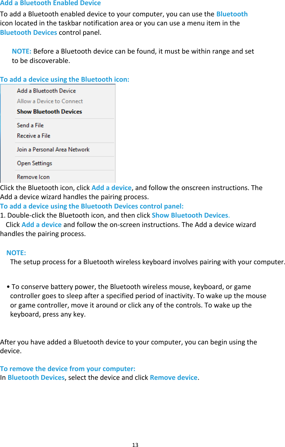 13 Add a Bluetooth Enabled Device To add a Bluetooth enabled device to your computer, you can use the Bluetooth icon located in the taskbar notification area or you can use a menu item in the Bluetooth Devices control panel. NOTE: Before a Bluetooth device can be found, it must be within range and set to be discoverable.To add a device using the Bluetooth icon: Click the Bluetooth icon, click Add a device, and follow the onscreen instructions. The Add a device wizard handles the pairing process. To add a device using the Bluetooth Devices control panel: 1. Double-click the Bluetooth icon, and then click Show Bluetooth Devices.Click Add a device and follow the on-screen instructions. The Add a device wizardhandles the pairing process.NOTE: The setup process for a Bluetooth wireless keyboard involves pairing with your computer.•To conserve battery power, the Bluetooth wireless mouse, keyboard, or gamecontroller goes to sleep after a specified period of inactivity. To wake up the mouseor game controller, move it around or click any of the controls. To wake up thekeyboard, press any key.After you have added a Bluetooth device to your computer, you can begin using the device. To remove the device from your computer: In Bluetooth Devices, select the device and click Remove device. 