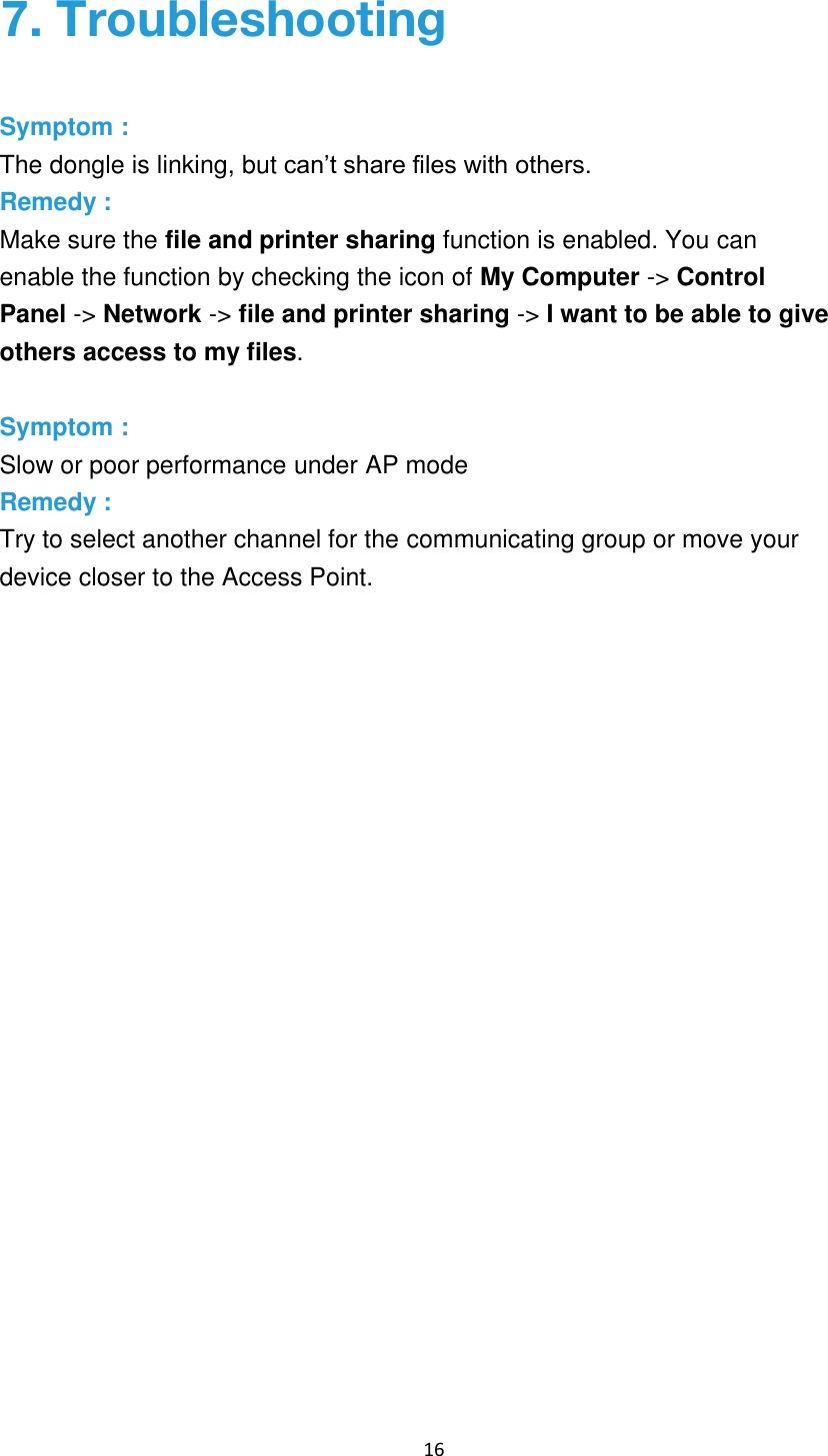 16 7. TroubleshootingSymptom : The dongle is linking, but can’t share files with others. Remedy : Make sure the file and printer sharing function is enabled. You can enable the function by checking the icon of My Computer -&gt; Control Panel -&gt; Network -&gt; file and printer sharing -&gt; I want to be able to give others access to my files. Symptom : Slow or poor performance under AP mode Remedy : Try to select another channel for the communicating group or move your device closer to the Access Point. 