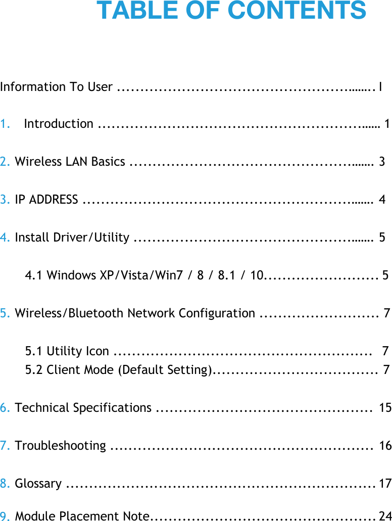 Information To User ..................................................…….. I 1. Introduction .........................................................…… 1 2. Wireless LAN Basics ................................................……. 3 3. IP ADDRESS ..........................................................……. 4 4. Install Driver/Utility ...............................................……. 5 4.1 Windows XP/Vista/Win7 / 8 / 8.1 / 10......................... 5 5. Wireless/Bluetooth Network Configuration .......................... 7 5.1 Utility Icon ........................................................   7 5.2 Client Mode (Default Setting).................................... 7 6. Technical Specifications ...............................................  15 7. Troubleshooting ......................................................... 16 8. Glossary ................................................................... 17 TABLE OF CONTENTS9.  Module Placement Note................................................. 24