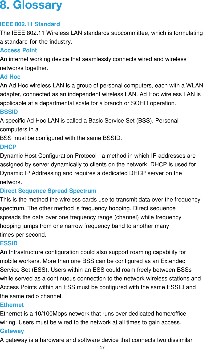 17 IEEE 802.11 Standard The IEEE 802.11 Wireless LAN standards subcommittee, which is formulating a standard for the industry. Access Point An internet working device that seamlessly connects wired and wireless networks together. Ad Hoc An Ad Hoc wireless LAN is a group of personal computers, each with a WLAN adapter, connected as an independent wireless LAN. Ad Hoc wireless LAN is applicable at a departmental scale for a branch or SOHO operation.BSSID A specific Ad Hoc LAN is called a Basic Service Set (BSS). Personal computers in a BSS must be configured with the same BSSID. DHCP Dynamic Host Configuration Protocol - a method in which IP addresses are assigned by server dynamically to clients on the network. DHCP is used for Dynamic IP Addressing and requires a dedicated DHCP server on the network. Direct Sequence Spread Spectrum This is the method the wireless cards use to transmit data over the frequency spectrum. The other method is frequency hopping. Direct sequence spreads the data over one frequency range (channel) while frequency hopping jumps from one narrow frequency band to another many times per second. ESSID An Infrastructure configuration could also support roaming capability for mobile workers. More than one BSS can be configured as an Extended Service Set (ESS). Users within an ESS could roam freely between BSSs while served as a continuous connection to the network wireless stations and Access Points within an ESS must be configured with the same ESSID and the same radio channel. Ethernet Ethernet is a 10/100Mbps network that runs over dedicated home/office wiring. Users must be wired to the network at all times to gain access. Gateway A gateway is a hardware and software device that connects two dissimilar 8. Glossary