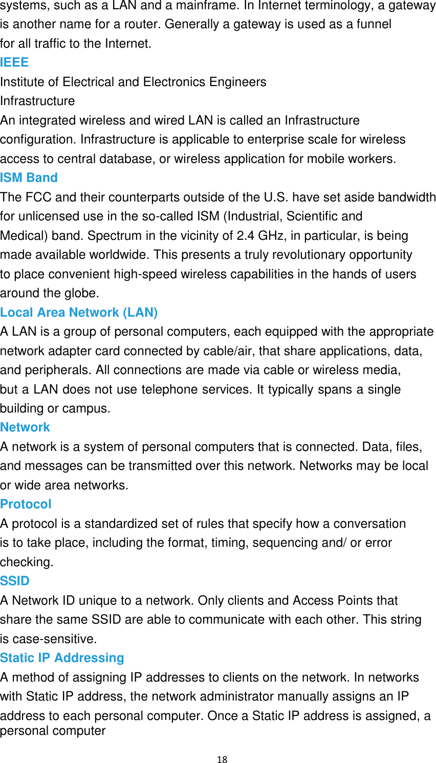 18 systems, such as a LAN and a mainframe. In Internet terminology, a gateway is another name for a router. Generally a gateway is used as a funnel for all traffic to the Internet. IEEE Institute of Electrical and Electronics Engineers Infrastructure An integrated wireless and wired LAN is called an Infrastructure configuration. Infrastructure is applicable to enterprise scale for wireless access to central database, or wireless application for mobile workers. ISM Band The FCC and their counterparts outside of the U.S. have set aside bandwidth for unlicensed use in the so-called ISM (Industrial, Scientific and Medical) band. Spectrum in the vicinity of 2.4 GHz, in particular, is being made available worldwide. This presents a truly revolutionary opportunity to place convenient high-speed wireless capabilities in the hands of users around the globe. Local Area Network (LAN) A LAN is a group of personal computers, each equipped with the appropriate network adapter card connected by cable/air, that share applications, data, and peripherals. All connections are made via cable or wireless media, but a LAN does not use telephone services. It typically spans a single building or campus. Network A network is a system of personal computers that is connected. Data, files, and messages can be transmitted over this network. Networks may be local or wide area networks. Protocol A protocol is a standardized set of rules that specify how a conversation is to take place, including the format, timing, sequencing and/ or error checking. SSID A Network ID unique to a network. Only clients and Access Points that share the same SSID are able to communicate with each other. This string is case-sensitive. Static IP Addressing A method of assigning IP addresses to clients on the network. In networks with Static IP address, the network administrator manually assigns an IP address to each personal computer. Once a Static IP address is assigned, a personal computer 