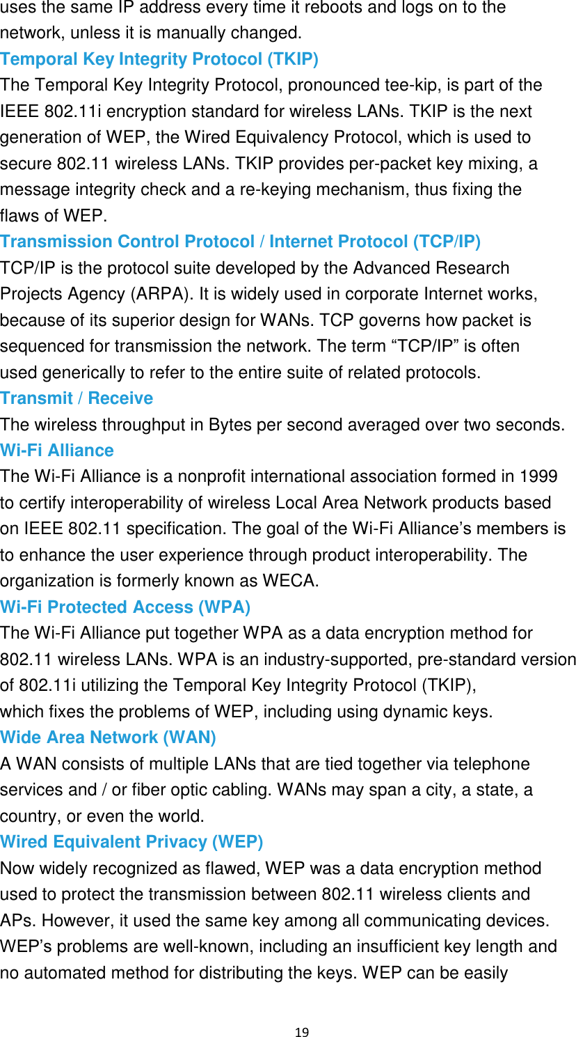 19 uses the same IP address every time it reboots and logs on to the network, unless it is manually changed. Temporal Key Integrity Protocol (TKIP) The Temporal Key Integrity Protocol, pronounced tee-kip, is part of the IEEE 802.11i encryption standard for wireless LANs. TKIP is the next generation of WEP, the Wired Equivalency Protocol, which is used to secure 802.11 wireless LANs. TKIP provides per-packet key mixing, a message integrity check and a re-keying mechanism, thus fixing the flaws of WEP. Transmission Control Protocol / Internet Protocol (TCP/IP) TCP/IP is the protocol suite developed by the Advanced Research Projects Agency (ARPA). It is widely used in corporate Internet works, because of its superior design for WANs. TCP governs how packet is sequenced for transmission the network. The term “TCP/IP” is often used generically to refer to the entire suite of related protocols. Transmit / Receive The wireless throughput in Bytes per second averaged over two seconds. Wi-Fi Alliance The Wi-Fi Alliance is a nonprofit international association formed in 1999 to certify interoperability of wireless Local Area Network products based on IEEE 802.11 specification. The goal of the Wi-Fi Alliance’s members is to enhance the user experience through product interoperability. The organization is formerly known as WECA. Wi-Fi Protected Access (WPA) The Wi-Fi Alliance put together WPA as a data encryption method for 802.11 wireless LANs. WPA is an industry-supported, pre-standard version of 802.11i utilizing the Temporal Key Integrity Protocol (TKIP), which fixes the problems of WEP, including using dynamic keys. Wide Area Network (WAN) A WAN consists of multiple LANs that are tied together via telephone services and / or fiber optic cabling. WANs may span a city, a state, a country, or even the world. Wired Equivalent Privacy (WEP) Now widely recognized as flawed, WEP was a data encryption method used to protect the transmission between 802.11 wireless clients and APs. However, it used the same key among all communicating devices. WEP’s problems are well-known, including an insufficient key length and no automated method for distributing the keys. WEP can be easily 