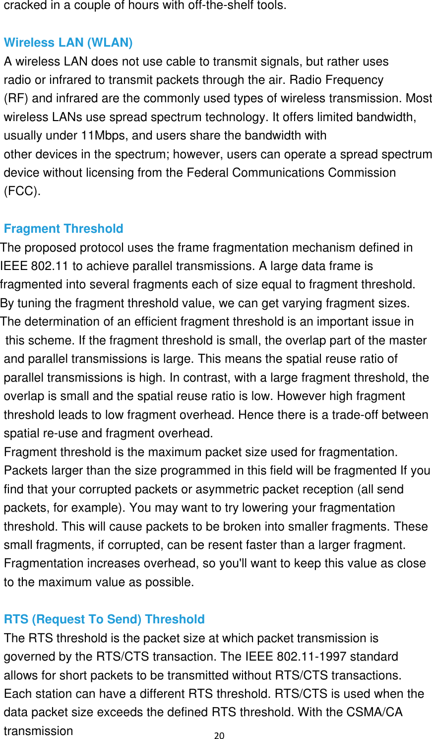 20 cracked in a couple of hours with off-the-shelf tools. Wireless LAN (WLAN) A wireless LAN does not use cable to transmit signals, but rather uses radio or infrared to transmit packets through the air. Radio Frequency (RF) and infrared are the commonly used types of wireless transmission. Most wireless LANs use spread spectrum technology. It offers limited bandwidth, usually under 11Mbps, and users share the bandwidth with other devices in the spectrum; however, users can operate a spread spectrum device without licensing from the Federal Communications Commission (FCC). Fragment Threshold The proposed protocol uses the frame fragmentation mechanism defined in IEEE 802.11 to achieve parallel transmissions. A large data frame is fragmented into several fragments each of size equal to fragment threshold. By tuning the fragment threshold value, we can get varying fragment sizes. The determination of an efficient fragment threshold is an important issue inthis scheme. If the fragment threshold is small, the overlap part of the master and parallel transmissions is large. This means the spatial reuse ratio of parallel transmissions is high. In contrast, with a large fragment threshold, the overlap is small and the spatial reuse ratio is low. However high fragment threshold leads to low fragment overhead. Hence there is a trade-off between spatial re-use and fragment overhead. Fragment threshold is the maximum packet size used for fragmentation. Packets larger than the size programmed in this field will be fragmented If you find that your corrupted packets or asymmetric packet reception (all send packets, for example). You may want to try lowering your fragmentation threshold. This will cause packets to be broken into smaller fragments. These small fragments, if corrupted, can be resent faster than a larger fragment. Fragmentation increases overhead, so you&apos;ll want to keep this value as close to the maximum value as possible. RTS (Request To Send) Threshold The RTS threshold is the packet size at which packet transmission is governed by the RTS/CTS transaction. The IEEE 802.11-1997 standard allows for short packets to be transmitted without RTS/CTS transactions. Each station can have a different RTS threshold. RTS/CTS is used when the data packet size exceeds the defined RTS threshold. With the CSMA/CA transmission 