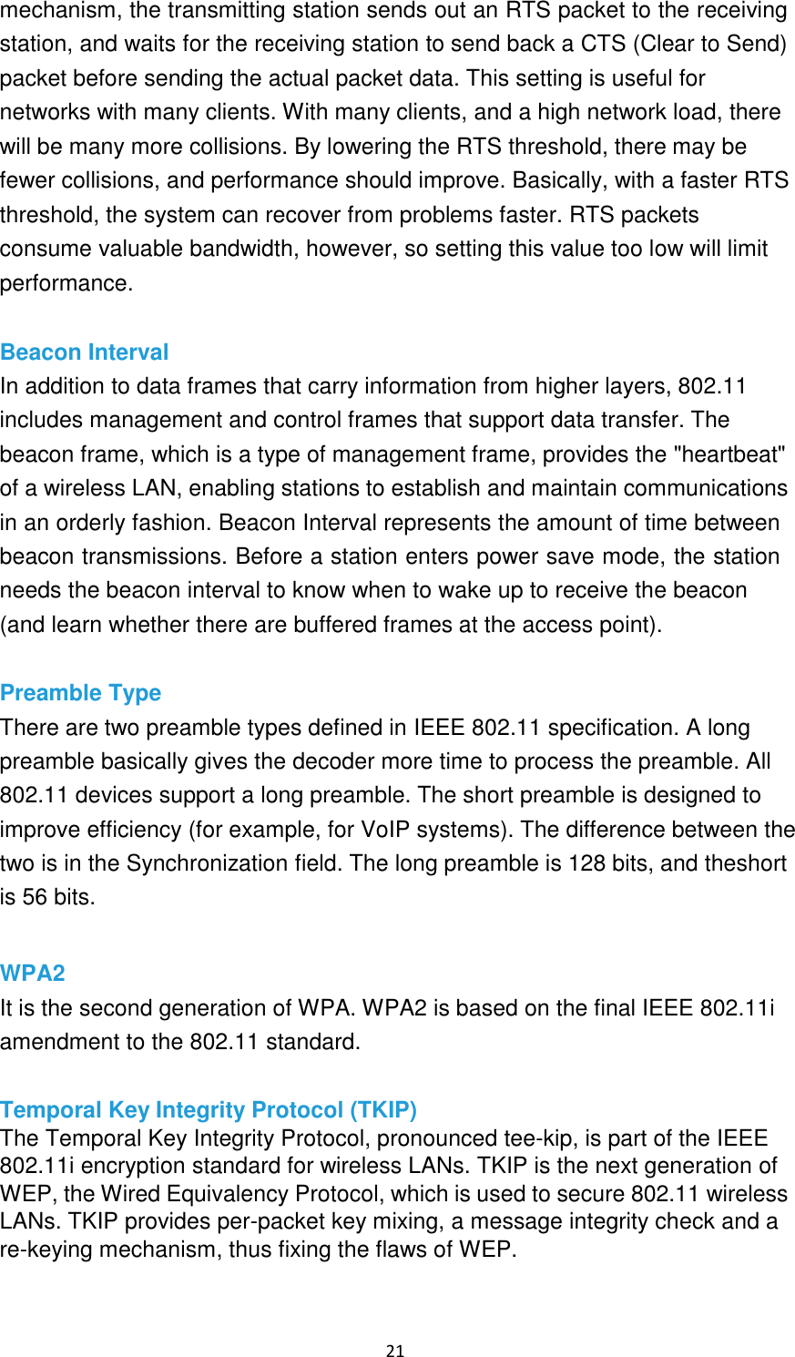 21 mechanism, the transmitting station sends out an RTS packet to the receiving station, and waits for the receiving station to send back a CTS (Clear to Send) packet before sending the actual packet data. This setting is useful for networks with many clients. With many clients, and a high network load, there will be many more collisions. By lowering the RTS threshold, there may be fewer collisions, and performance should improve. Basically, with a faster RTS threshold, the system can recover from problems faster. RTS packets consume valuable bandwidth, however, so setting this value too low will limit performance. Beacon Interval In addition to data frames that carry information from higher layers, 802.11 includes management and control frames that support data transfer. The beacon frame, which is a type of management frame, provides the &quot;heartbeat&quot; of a wireless LAN, enabling stations to establish and maintain communications in an orderly fashion. Beacon Interval represents the amount of time between beacon transmissions. Before a station enters power save mode, the station needs the beacon interval to know when to wake up to receive the beacon (and learn whether there are buffered frames at the access point). Preamble Type There are two preamble types defined in IEEE 802.11 specification. A long preamble basically gives the decoder more time to process the preamble. All 802.11 devices support a long preamble. The short preamble is designed to improve efficiency (for example, for VoIP systems). The difference between the two is in the Synchronization field. The long preamble is 128 bits, and theshort is 56 bits. WPA2 It is the second generation of WPA. WPA2 is based on the final IEEE 802.11i amendment to the 802.11 standard. Temporal Key Integrity Protocol (TKIP) The Temporal Key Integrity Protocol, pronounced tee-kip, is part of the IEEE 802.11i encryption standard for wireless LANs. TKIP is the next generation of WEP, the Wired Equivalency Protocol, which is used to secure 802.11 wireless LANs. TKIP provides per-packet key mixing, a message integrity check and a re-keying mechanism, thus fixing the flaws of WEP. 