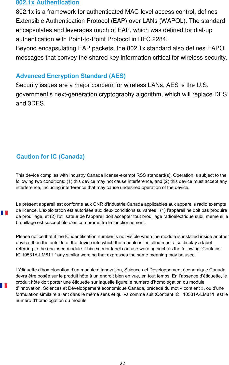 22 802.1x Authentication 802.1x is a framework for authenticated MAC-level access control, defines Extensible Authentication Protocol (EAP) over LANs (WAPOL). The standard encapsulates and leverages much of EAP, which was defined for dial-up authentication with Point-to-Point Protocol in RFC 2284. Beyond encapsulating EAP packets, the 802.1x standard also defines EAPOL messages that convey the shared key information critical for wireless security. Advanced Encryption Standard (AES) Security issues are a major concern for wireless LANs, AES is the U.S. government’s next-generation cryptography algorithm, which will replace DES and 3DES. This device complies with Industry Canada license-exempt RSS standard(s). Operation is subject to the following two conditions: (1) this device may not cause interference, and (2) this device must accept any interference, including interference that may cause undesired operation of the device.Caution for IC (Canada)Le présent appareil est conforme aux CNR d&apos;Industrie Canada applicables aux appareils radio exempts de licence. L&apos;exploitation est autorisée aux deux conditions suivantes : (1) l&apos;appareil ne doit pas produire de brouillage, et (2) l&apos;utilisateur de l&apos;appareil doit accepter tout brouillage radioélectrique subi, même si le brouillage est susceptible d&apos;en compromettre le fonctionnement.Please notice that if the IC identification number is not visible when the module is installed inside another device, then the outside of the device into which the module is installed must also display a label referring to the enclosed module. This exterior label can use wording such as the following:“Contains IC:10531A-LM811 ” any similar wording that expresses the same meaning may be used.L’étiquette d’homologation d’un module d’Innovation, Sciences et Développement économique Canada devra être posée sur le produit hôte à un endroit bien en vue, en tout temps. En l’absence d’étiquette, le produit hôte doit porter une étiquette sur laquelle figure le numéro d’homologation du module d’Innovation, Sciences et Développement économique Canada, précédé du mot « contient », ou d’une formulation similaire allant dans le même sens et qui va comme suit :Contient IC : 10531A-LM811  est le numéro d’homologation du module