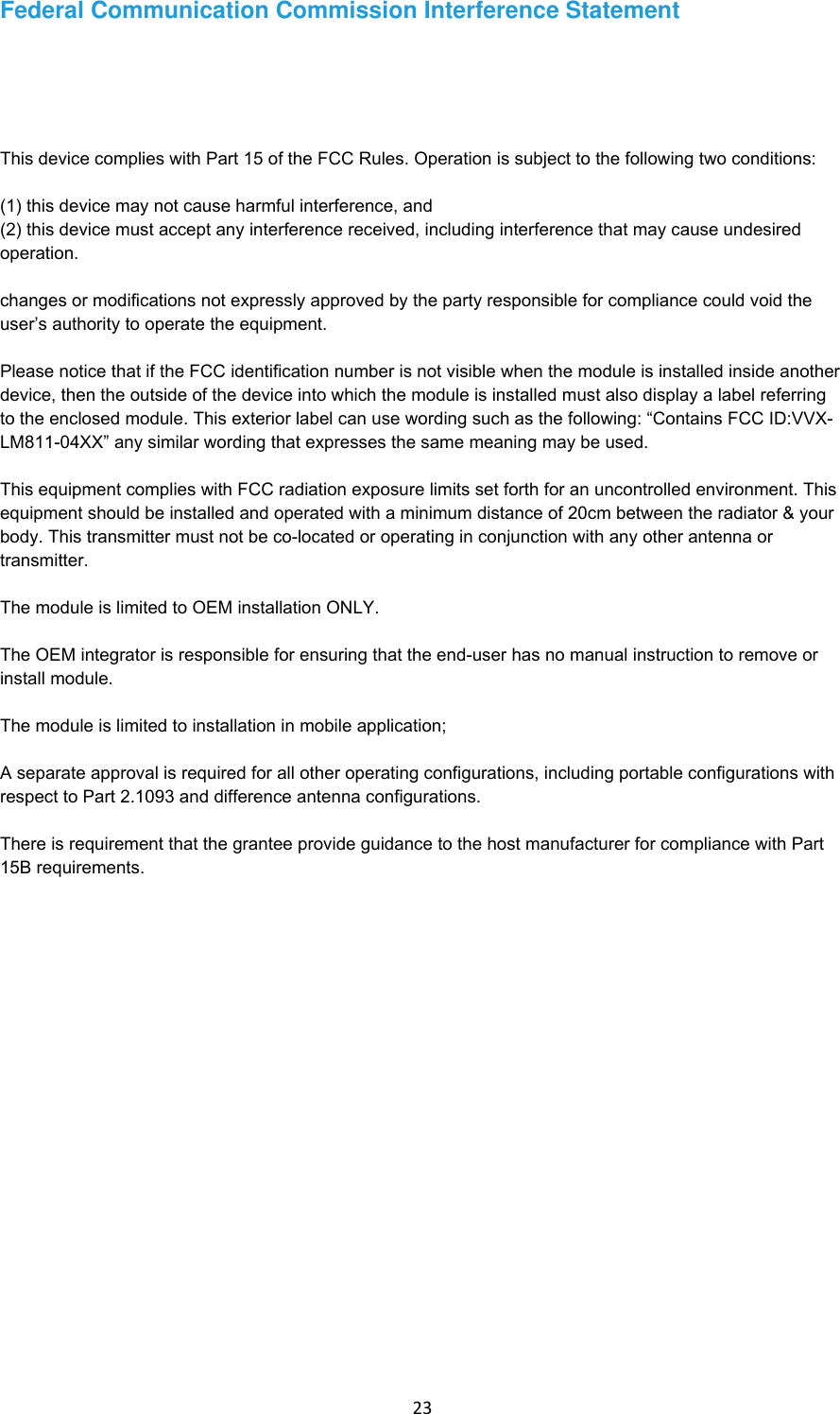 23 Federal Communication Commission Interference Statement This device complies with Part 15 of the FCC Rules. Operation is subject to the following two conditions:(1) this device may not cause harmful interference, and(2) this device must accept any interference received, including interference that may cause undesiredoperation.changes or modifications not expressly approved by the party responsible for compliance could void the user’s authority to operate the equipment.Please notice that if the FCC identification number is not visible when the module is installed inside another device, then the outside of the device into which the module is installed must also display a label referring to the enclosed module. This exterior label can use wording such as the following: “Contains FCC ID:VVX-LM811-04XX” any similar wording that expresses the same meaning may be used.This equipment complies with FCC radiation exposure limits set forth for an uncontrolled environment. This equipment should be installed and operated with a minimum distance of 20cm between the radiator &amp; your body. This transmitter must not be co-located or operating in conjunction with any other antenna or transmitter.The module is limited to OEM installation ONLY.The OEM integrator is responsible for ensuring that the end-user has no manual instruction to remove or install module.The module is limited to installation in mobile application;A separate approval is required for all other operating configurations, including portable configurations with respect to Part 2.1093 and difference antenna configurations.There is requirement that the grantee provide guidance to the host manufacturer for compliance with Part 15B requirements.