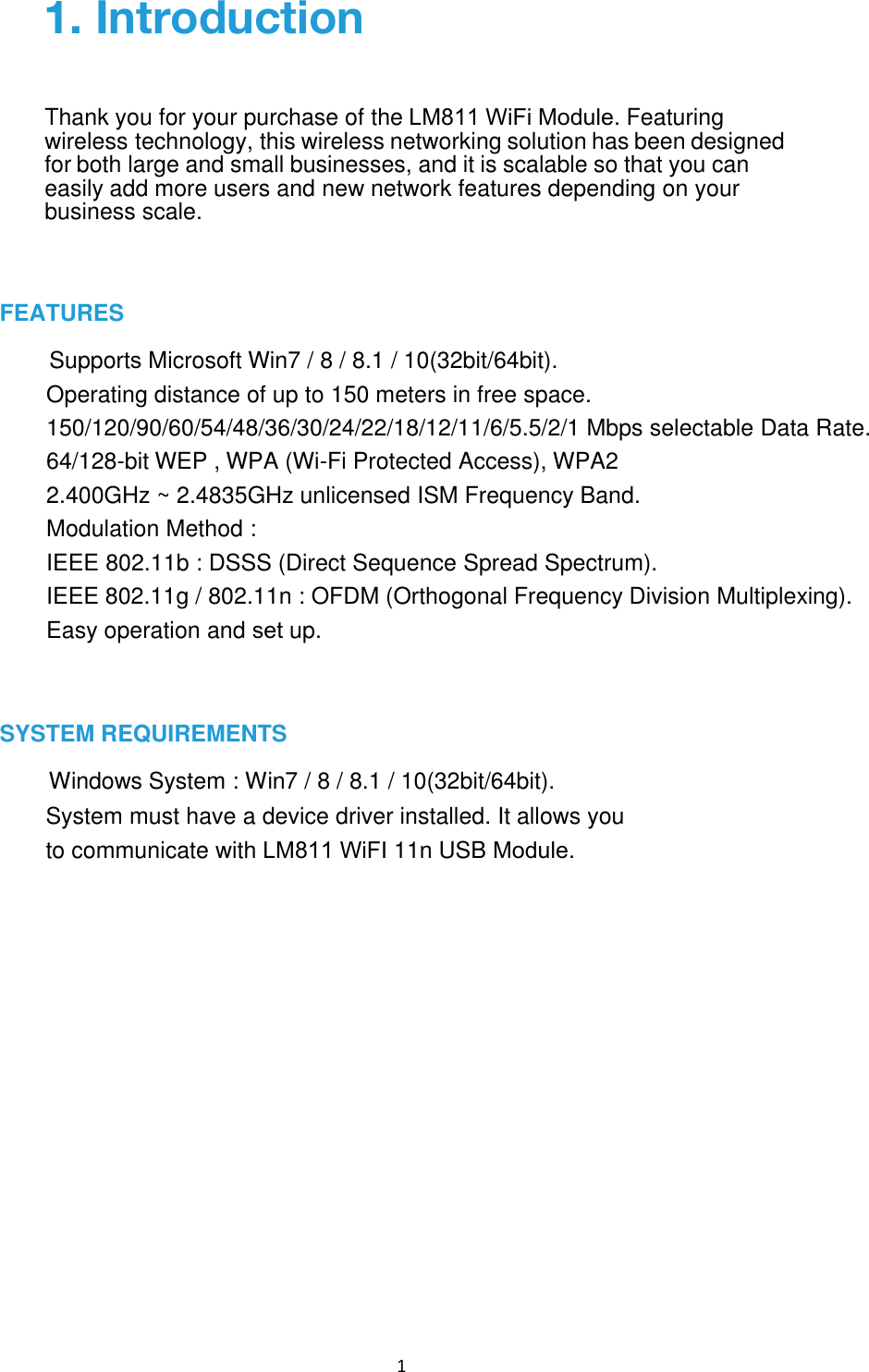 1 FEATURES Supports Microsoft Win7 / 8 / 8.1 / 10(32bit/64bit).Operating distance of up to 150 meters in free space. 150/120/90/60/54/48/36/30/24/22/18/12/11/6/5.5/2/1 Mbps selectable Data Rate. 64/128-bit WEP , WPA (Wi-Fi Protected Access), WPA2 2.400GHz ~ 2.4835GHz unlicensed ISM Frequency Band. Modulation Method : IEEE 802.11b : DSSS (Direct Sequence Spread Spectrum). IEEE 802.11g / 802.11n : OFDM (Orthogonal Frequency Division Multiplexing). Easy operation and set up.SYSTEM REQUIREMENTS Windows System : Win7 / 8 / 8.1 / 10(32bit/64bit). System must have a device driver installed. It allows you to communicate with LM811 WiFI 11n USB Module.1. IntroductionThank you for your purchase of the LM811 WiFi Module. Featuring wireless technology, this wireless networking solution has been designed for both large and small businesses, and it is scalable so that you can easily add more users and new network features depending on your business scale. 