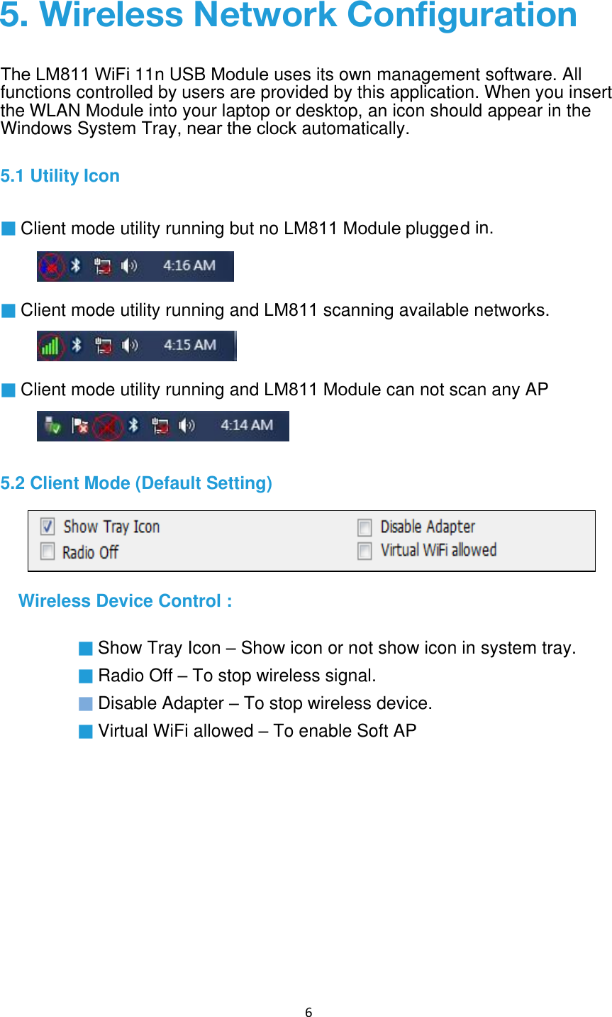 6 ▓ Client mode utility running and LM811 scanning available networks.▓ Client mode utility running and LM811 Module can not scan any AP5.2 Client Mode (Default Setting) Wireless Device Control : ▓ Show Tray Icon – Show icon or not show icon in system tray. ▓ Radio Off – To stop wireless signal. ▓ Disable Adapter – To stop wireless device. ▓ Virtual WiFi allowed – To enable Soft AP 5. Wireless Network ConfigurationThe LM811 WiFi 11n USB Module uses its own management software. All functions controlled by users are provided by this application. When you insert the WLAN Module into your laptop or desktop, an icon should appear in the Windows System Tray, near the clock automatically.5.1 Utility Icon ▓ Client mode utility running but no LM811 Module plugged in.