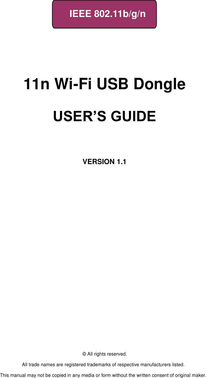     IEEE 802.11b/g/n         11n Wi-Fi USB Dongle                      USER’S GUIDE       VERSION 1.1                                © All rights reserved.  All trade names are registered trademarks of respective manufacturers listed.  This manual may not be copied in any media or form without the written consent of original maker. 