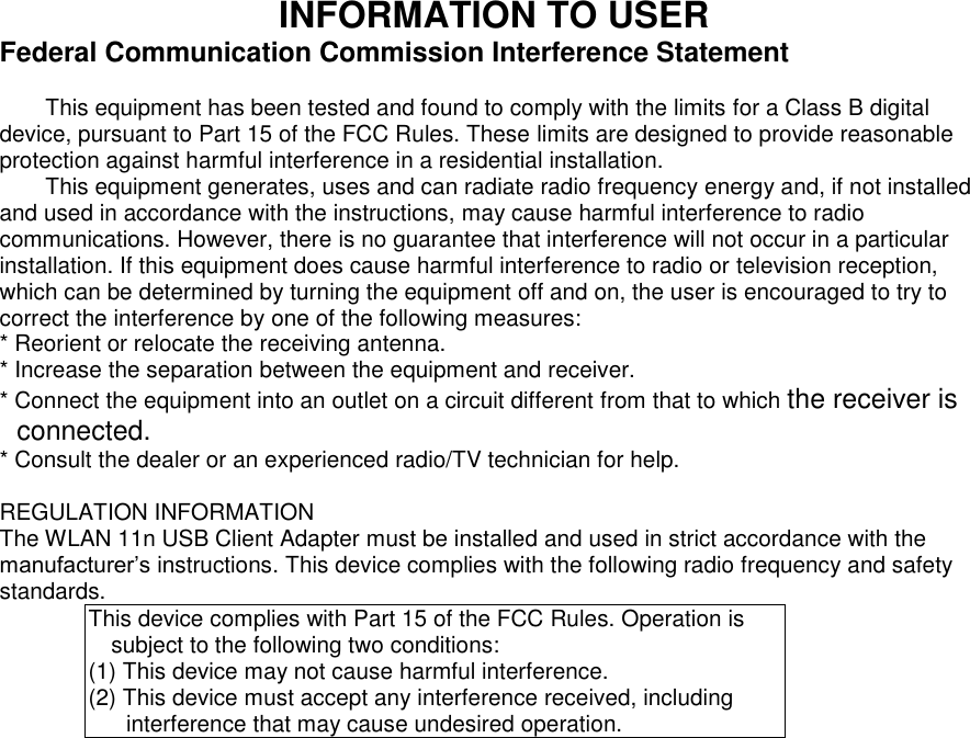 INFORMATION TO USER Federal Communication Commission Interference Statement  This equipment has been tested and found to comply with the limits for a Class B digital device, pursuant to Part 15 of the FCC Rules. These limits are designed to provide reasonable protection against harmful interference in a residential installation. This equipment generates, uses and can radiate radio frequency energy and, if not installed and used in accordance with the instructions, may cause harmful interference to radio communications. However, there is no guarantee that interference will not occur in a particular installation. If this equipment does cause harmful interference to radio or television reception, which can be determined by turning the equipment off and on, the user is encouraged to try to correct the interference by one of the following measures: * Reorient or relocate the receiving antenna. * Increase the separation between the equipment and receiver. * Connect the equipment into an outlet on a circuit different from that to which the receiver is connected. * Consult the dealer or an experienced radio/TV technician for help.  REGULATION INFORMATION The WLAN 11n USB Client Adapter must be installed and used in strict accordance with the manufacturer’s instructions. This device complies with the following radio frequency and safety standards. This device complies with Part 15 of the FCC Rules. Operation is subject to the following two conditions: (1) This device may not cause harmful interference. (2) This device must accept any interference received, including interference that may cause undesired operation. 