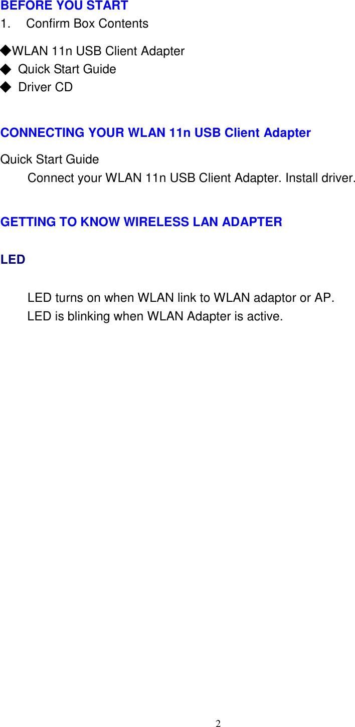 2     BEFORE YOU START 1.    Confirm Box Contents  ◆ WLAN 11n USB Client Adapter ◆ Quick Start Guide ◆ Driver CD    CONNECTING YOUR WLAN 11n USB Client Adapter  Quick Start Guide Connect your WLAN 11n USB Client Adapter. Install driver.   GETTING TO KNOW WIRELESS LAN ADAPTER LED LED turns on when WLAN link to WLAN adaptor or AP. LED is blinking when WLAN Adapter is active. 