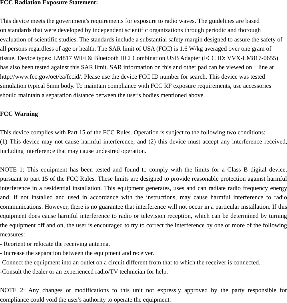  FCC Radiation Exposure Statement:  This device meets the government&apos;s requirements for exposure to radio waves. The guidelines are based on standards that were developed by independent scientific organizations through periodic and thorough evaluation of scientific studies. The standards include a substantial safety margin designed to assure the safety of all persons regardless of age or health. The SAR limit of USA (FCC) is 1.6 W/kg averaged over one gram of tissue. Device types: LM817 WiFi &amp; Bluetooth HCI Combination USB Adapter (FCC ID: VVX-LM817-0655) has also been tested against this SAR limit. SAR information on this and other pad can be viewed on‐line at http://www.fcc.gov/oet/ea/fccid/. Please use the device FCC ID number for search. This device was tested simulation typical 5mm body. To maintain compliance with FCC RF exposure requirements, use accessories should maintain a separation distance between the user&apos;s bodies mentioned above.  FCC Warning  This device complies with Part 15 of the FCC Rules. Operation is subject to the following two conditions: (1) This device may not cause harmful interference, and (2) this device must accept any interference received, including interference that may cause undesired operation.  NOTE 1: This equipment has been tested and found to comply with the limits for a Class B digital device, pursuant to part 15 of the FCC Rules. These limits are designed to provide reasonable protection against harmful interference in a residential installation. This equipment generates, uses and can radiate radio frequency energy and, if not installed and used in accordance with the instructions, may cause harmful interference to radio communications. However, there is no guarantee that interference will not occur in a particular installation. If this equipment does cause harmful interference to radio or television reception, which can be determined by turning the equipment off and on, the user is encouraged to try to correct the interference by one or more of the following measures: - Reorient or relocate the receiving antenna. - Increase the separation between the equipment and receiver. -Connect the equipment into an outlet on a circuit different from that to which the receiver is connected. -Consult the dealer or an experienced radio/TV technician for help.  NOTE 2: Any changes or modifications to this unit not expressly approved by the party responsible for compliance could void the user&apos;s authority to operate the equipment. 