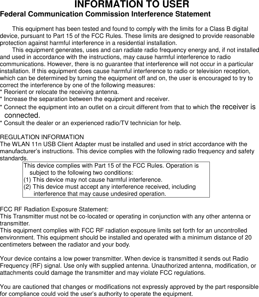 INFORMATION TO USER Federal Communication Commission Interference Statement  This equipment has been tested and found to comply with the limits for a Class B digital device, pursuant to Part 15 of the FCC Rules. These limits are designed to provide reasonable protection against harmful interference in a residential installation. This equipment generates, uses and can radiate radio frequency energy and, if not installed and used in accordance with the instructions, may cause harmful interference to radio communications. However, there is no guarantee that interference will not occur in a particular installation. If this equipment does cause harmful interference to radio or television reception, which can be determined by turning the equipment off and on, the user is encouraged to try to correct the interference by one of the following measures: * Reorient or relocate the receiving antenna. * Increase the separation between the equipment and receiver. * Connect the equipment into an outlet on a circuit different from that to which the receiver is connected. * Consult the dealer or an experienced radio/TV technician for help.  REGULATION INFORMATION The WLAN 11n USB Client Adapter must be installed and used in strict accordance with the manufacturer’s instructions. This device complies with the following radio frequency and safety standards. This device complies with Part 15 of the FCC Rules. Operation is subject to the following two conditions: (1) This device may not cause harmful interference. (2) This device must accept any interference received, including interference that may cause undesired operation.  FCC RF Radiation Exposure Statement: This Transmitter must not be co-located or operating in conjunction with any other antenna or transmitter.   This equipment complies with FCC RF radiation exposure limits set forth for an uncontrolled environment. This equipment should be installed and operated with a minimum distance of 20 centimeters between the radiator and your body.    Your device contains a low power transmitter. When device is transmitted it sends out Radio Frequency (RF) signal. Use only with supplied antenna. Unauthorized antenna, modification, or attachments could damage the transmitter and may violate FCC regulations.  You are cautioned that changes or modifications not expressly approved by the part responsible for compliance could void the user’s authority to operate the equipment. 
