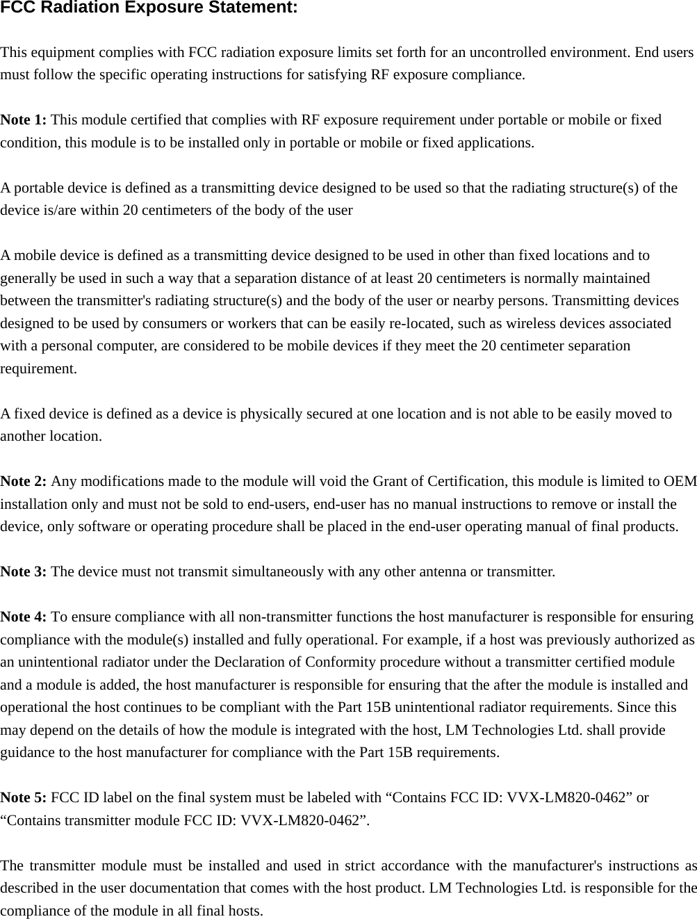   FCC Radiation Exposure Statement:  This equipment complies with FCC radiation exposure limits set forth for an uncontrolled environment. End users must follow the specific operating instructions for satisfying RF exposure compliance.  Note 1: This module certified that complies with RF exposure requirement under portable or mobile or fixed condition, this module is to be installed only in portable or mobile or fixed applications.  A portable device is defined as a transmitting device designed to be used so that the radiating structure(s) of the device is/are within 20 centimeters of the body of the user  A mobile device is defined as a transmitting device designed to be used in other than fixed locations and to generally be used in such a way that a separation distance of at least 20 centimeters is normally maintained between the transmitter&apos;s radiating structure(s) and the body of the user or nearby persons. Transmitting devices designed to be used by consumers or workers that can be easily re-located, such as wireless devices associated with a personal computer, are considered to be mobile devices if they meet the 20 centimeter separation requirement.  A fixed device is defined as a device is physically secured at one location and is not able to be easily moved to another location.  Note 2: Any modifications made to the module will void the Grant of Certification, this module is limited to OEM installation only and must not be sold to end-users, end-user has no manual instructions to remove or install the device, only software or operating procedure shall be placed in the end-user operating manual of final products.  Note 3: The device must not transmit simultaneously with any other antenna or transmitter.  Note 4: To ensure compliance with all non-transmitter functions the host manufacturer is responsible for ensuring compliance with the module(s) installed and fully operational. For example, if a host was previously authorized as an unintentional radiator under the Declaration of Conformity procedure without a transmitter certified module and a module is added, the host manufacturer is responsible for ensuring that the after the module is installed and operational the host continues to be compliant with the Part 15B unintentional radiator requirements. Since this may depend on the details of how the module is integrated with the host, LM Technologies Ltd. shall provide guidance to the host manufacturer for compliance with the Part 15B requirements.  Note 5: FCC ID label on the final system must be labeled with “Contains FCC ID: VVX-LM820-0462” or “Contains transmitter module FCC ID: VVX-LM820-0462”.  The transmitter module must be installed and used in strict accordance with the manufacturer&apos;s instructions as described in the user documentation that comes with the host product. LM Technologies Ltd. is responsible for the compliance of the module in all final hosts.  