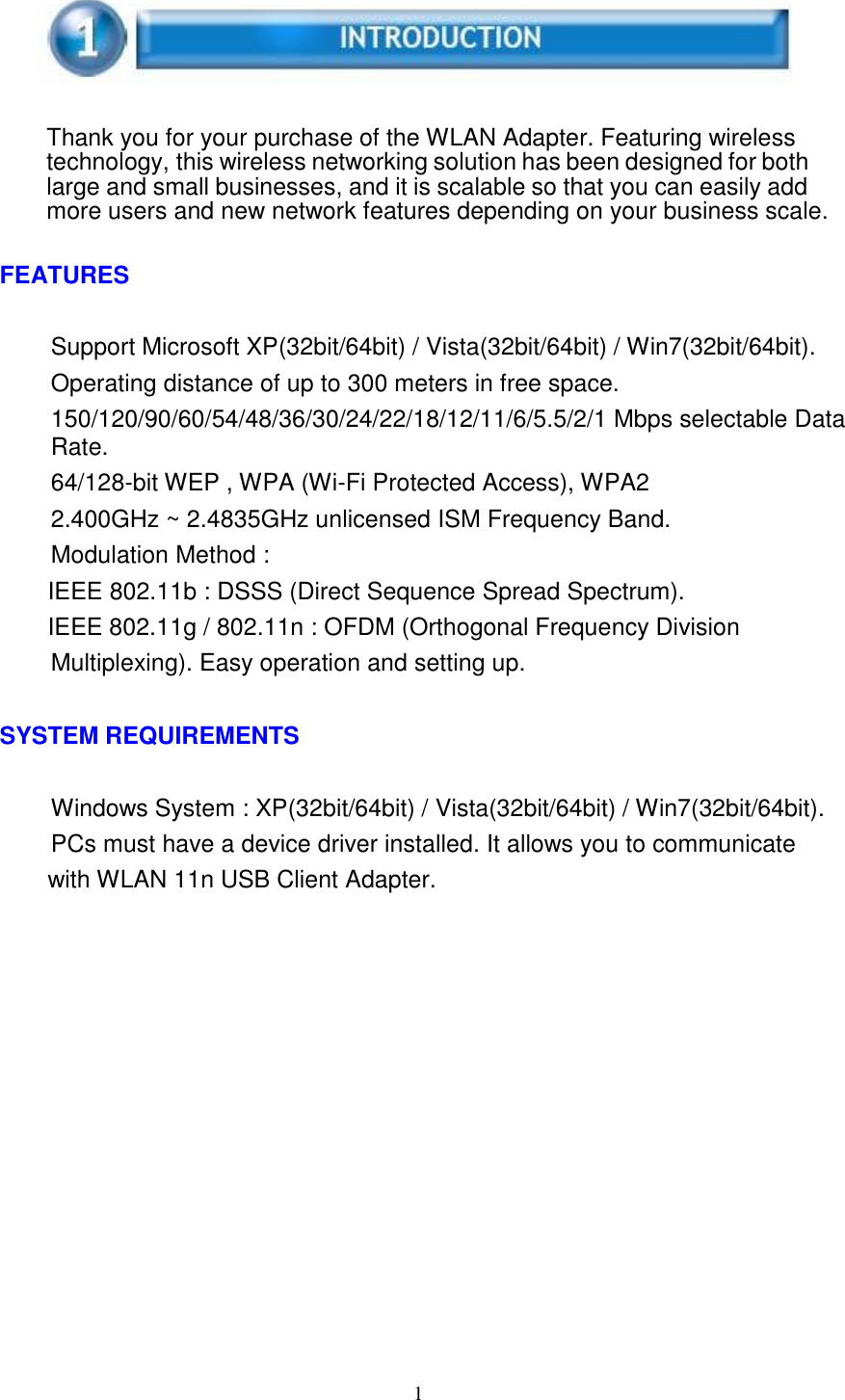 1        Thank you for your purchase of the WLAN Adapter. Featuring wireless technology, this wireless networking solution has been designed for both large and small businesses, and it is scalable so that you can easily add more users and new network features depending on your business scale.   FEATURES   Support Microsoft XP(32bit/64bit) / Vista(32bit/64bit) / Win7(32bit/64bit). Operating distance of up to 300 meters in free space. 150/120/90/60/54/48/36/30/24/22/18/12/11/6/5.5/2/1 Mbps selectable Data Rate. 64/128-bit WEP , WPA (Wi-Fi Protected Access), WPA2 2.400GHz ~ 2.4835GHz unlicensed ISM Frequency Band. Modulation Method : IEEE 802.11b : DSSS (Direct Sequence Spread Spectrum). IEEE 802.11g / 802.11n : OFDM (Orthogonal Frequency Division Multiplexing). Easy operation and setting up.   SYSTEM REQUIREMENTS   Windows System : XP(32bit/64bit) / Vista(32bit/64bit) / Win7(32bit/64bit). PCs must have a device driver installed. It allows you to communicate with WLAN 11n USB Client Adapter. 