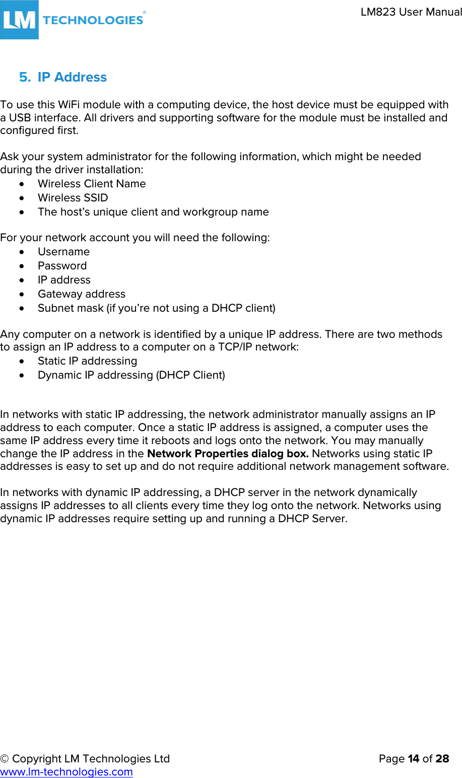 © Copyright LM Technologies Ltd   Page 14 of 28 www.lm-technologies.com LM823 User Manual 5. IP AddressTo use this WiFi module with a computing device, the host device must be equipped with a USB interface. All drivers and supporting software for the module must be installed and configured first. Ask your system administrator for the following information, which might be needed during the driver installation: •Wireless Client Name•Wireless SSID•The host’s unique client and workgroup nameFor your network account you will need the following: •Username•Password•IP address•Gateway address•Subnet mask (if you’re not using a DHCP client)Any computer on a network is identified by a unique IP address. There are two methods to assign an IP address to a computer on a TCP/IP network: •Static IP addressing•Dynamic IP addressing (DHCP Client)In networks with static IP addressing, the network administrator manually assigns an IP address to each computer. Once a static IP address is assigned, a computer uses the same IP address every time it reboots and logs onto the network. You may manually change the IP address in the Network Properties dialog box. Networks using static IP addresses is easy to set up and do not require additional network management software. In networks with dynamic IP addressing, a DHCP server in the network dynamically assigns IP addresses to all clients every time they log onto the network. Networks using dynamic IP addresses require setting up and running a DHCP Server. 