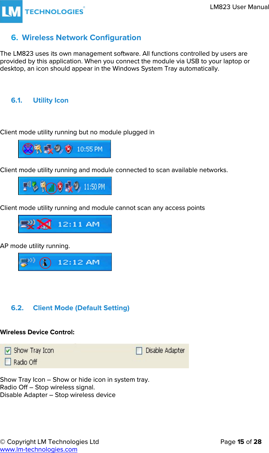 © Copyright LM Technologies Ltd   Page 15 of 28 www.lm-technologies.com LM823 User Manual 6. Wireless Network ConfigurationThe LM823 uses its own management software. All functions controlled by users are provided by this application. When you connect the module via USB to your laptop or desktop, an icon should appear in the Windows System Tray automatically. 6.1. Utility Icon Client mode utility running but no module plugged in Client mode utility running and module connected to scan available networks. Client mode utility running and module cannot scan any access points AP mode utility running. 6.2. Client Mode (Default Setting) Wireless Device Control: Show Tray Icon – Show or hide icon in system tray. Radio Off – Stop wireless signal. Disable Adapter – Stop wireless device