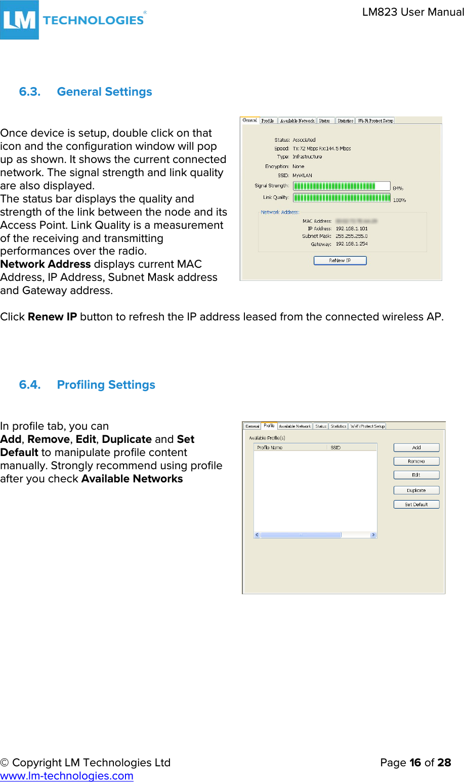 © Copyright LM Technologies Ltd   Page 16 of 28 www.lm-technologies.com LM823 User Manual 6.3. General Settings Once device is setup, double click on that icon and the configuration window will pop up as shown. It shows the current connected network. The signal strength and link quality are also displayed. The status bar displays the quality and strength of the link between the node and its Access Point. Link Quality is a measurement of the receiving and transmitting performances over the radio. Network Address displays current MAC Address, IP Address, Subnet Mask address and Gateway address. Click Renew IP button to refresh the IP address leased from the connected wireless AP. 6.4. Profiling Settings In profile tab, you can Add, Remove, Edit, Duplicate and Set Default to manipulate profile content manually. Strongly recommend using profile after you check Available Networks 