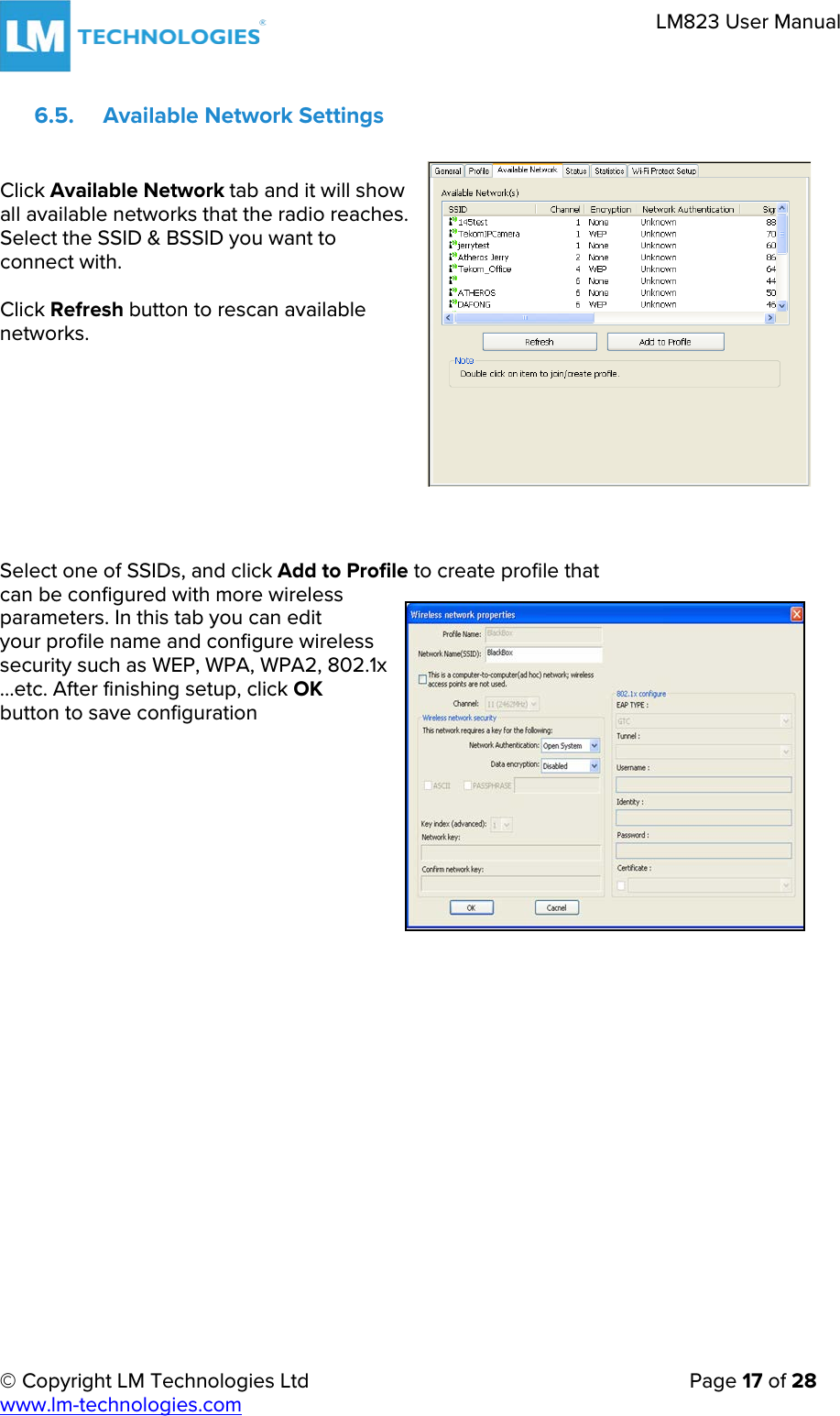 © Copyright LM Technologies Ltd   Page 17 of 28 www.lm-technologies.com LM823 User Manual 6.5. Available Network Settings Click Available Network tab and it will show all available networks that the radio reaches. Select the SSID &amp; BSSID you want to connect with. Click Refresh button to rescan available networks. Select one of SSIDs, and click Add to Profile to create profile that can be configured with more wireless  parameters. In this tab you can edit  your profile name and configure wireless  security such as WEP, WPA, WPA2, 802.1x  …etc. After finishing setup, click OK  button to save configuration 