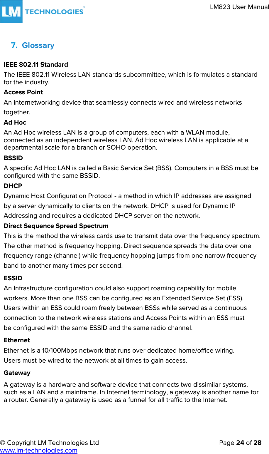 © Copyright LM Technologies Ltd   Page 24 of 28 www.lm-technologies.com LM823 User Manual 7. GlossaryIEEE 802.11 Standard The IEEE 802.11 Wireless LAN standards subcommittee, which is formulates a standard for the industry. Access Point An internetworking device that seamlessly connects wired and wireless networks together. Ad Hoc An Ad Hoc wireless LAN is a group of computers, each with a WLAN module, connected as an independent wireless LAN. Ad Hoc wireless LAN is applicable at a departmental scale for a branch or SOHO operation. BSSID A specific Ad Hoc LAN is called a Basic Service Set (BSS). Computers in a BSS must be configured with the same BSSID. DHCP Dynamic Host Configuration Protocol - a method in which IP addresses are assigned by a server dynamically to clients on the network. DHCP is used for Dynamic IP Addressing and requires a dedicated DHCP server on the network. Direct Sequence Spread Spectrum This is the method the wireless cards use to transmit data over the frequency spectrum. The other method is frequency hopping. Direct sequence spreads the data over one frequency range (channel) while frequency hopping jumps from one narrow frequency band to another many times per second. ESSID An Infrastructure configuration could also support roaming capability for mobile workers. More than one BSS can be configured as an Extended Service Set (ESS). Users within an ESS could roam freely between BSSs while served as a continuous connection to the network wireless stations and Access Points within an ESS must be configured with the same ESSID and the same radio channel. Ethernet Ethernet is a 10/100Mbps network that runs over dedicated home/office wiring. Users must be wired to the network at all times to gain access.  Gateway A gateway is a hardware and software device that connects two dissimilar systems, such as a LAN and a mainframe. In Internet terminology, a gateway is another name for a router. Generally a gateway is used as a funnel for all traffic to the Internet. 