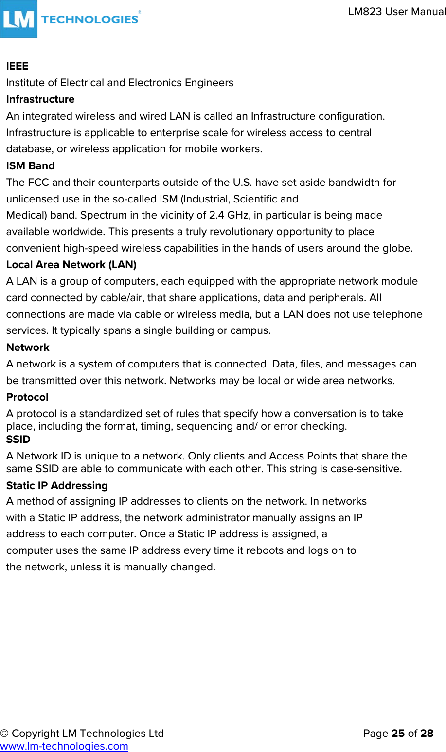     © Copyright LM Technologies Ltd      Page 25 of 28  www.lm-technologies.com      LM823 User Manual   IEEE Institute of Electrical and Electronics Engineers Infrastructure An integrated wireless and wired LAN is called an Infrastructure configuration. Infrastructure is applicable to enterprise scale for wireless access to central database, or wireless application for mobile workers. ISM Band The FCC and their counterparts outside of the U.S. have set aside bandwidth for unlicensed use in the so-called ISM (Industrial, Scientific and Medical) band. Spectrum in the vicinity of 2.4 GHz, in particular is being made available worldwide. This presents a truly revolutionary opportunity to place convenient high-speed wireless capabilities in the hands of users around the globe. Local Area Network (LAN) A LAN is a group of computers, each equipped with the appropriate network module card connected by cable/air, that share applications, data and peripherals. All connections are made via cable or wireless media, but a LAN does not use telephone services. It typically spans a single building or campus. Network A network is a system of computers that is connected. Data, files, and messages can be transmitted over this network. Networks may be local or wide area networks. Protocol A protocol is a standardized set of rules that specify how a conversation is to take place, including the format, timing, sequencing and/ or error checking. SSID A Network ID is unique to a network. Only clients and Access Points that share the same SSID are able to communicate with each other. This string is case-sensitive. Static IP Addressing A method of assigning IP addresses to clients on the network. In networks with a Static IP address, the network administrator manually assigns an IP address to each computer. Once a Static IP address is assigned, a computer uses the same IP address every time it reboots and logs on to the network, unless it is manually changed. 