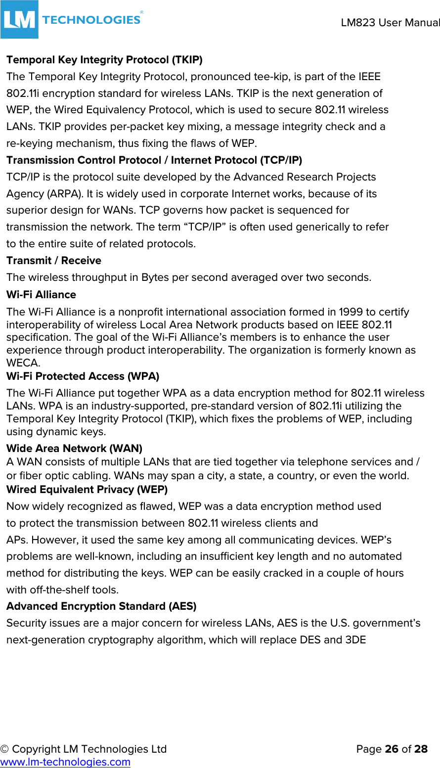     © Copyright LM Technologies Ltd      Page 26 of 28  www.lm-technologies.com      LM823 User Manual   Temporal Key Integrity Protocol (TKIP) The Temporal Key Integrity Protocol, pronounced tee-kip, is part of the IEEE 802.11i encryption standard for wireless LANs. TKIP is the next generation of WEP, the Wired Equivalency Protocol, which is used to secure 802.11 wireless LANs. TKIP provides per-packet key mixing, a message integrity check and a re-keying mechanism, thus fixing the flaws of WEP. Transmission Control Protocol / Internet Protocol (TCP/IP) TCP/IP is the protocol suite developed by the Advanced Research Projects Agency (ARPA). It is widely used in corporate Internet works, because of its superior design for WANs. TCP governs how packet is sequenced for transmission the network. The term “TCP/IP” is often used generically to refer to the entire suite of related protocols. Transmit / Receive The wireless throughput in Bytes per second averaged over two seconds. Wi-Fi Alliance The Wi-Fi Alliance is a nonprofit international association formed in 1999 to certify interoperability of wireless Local Area Network products based on IEEE 802.11 specification. The goal of the Wi-Fi Alliance’s members is to enhance the user experience through product interoperability. The organization is formerly known as WECA. Wi-Fi Protected Access (WPA) The Wi-Fi Alliance put together WPA as a data encryption method for 802.11 wireless LANs. WPA is an industry-supported, pre-standard version of 802.11i utilizing the Temporal Key Integrity Protocol (TKIP), which fixes the problems of WEP, including using dynamic keys.  Wide Area Network (WAN) A WAN consists of multiple LANs that are tied together via telephone services and / or fiber optic cabling. WANs may span a city, a state, a country, or even the world. Wired Equivalent Privacy (WEP) Now widely recognized as flawed, WEP was a data encryption method used to protect the transmission between 802.11 wireless clients and APs. However, it used the same key among all communicating devices. WEP’s problems are well-known, including an insufficient key length and no automated method for distributing the keys. WEP can be easily cracked in a couple of hours with off-the-shelf tools. Advanced Encryption Standard (AES) Security issues are a major concern for wireless LANs, AES is the U.S. government’s next-generation cryptography algorithm, which will replace DES and 3DE       