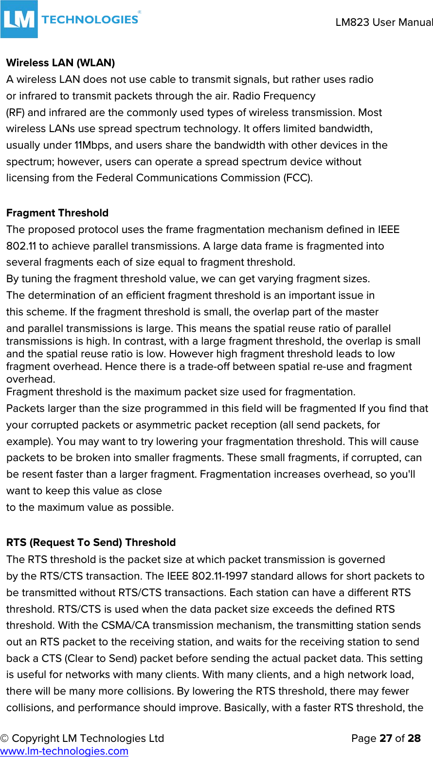     © Copyright LM Technologies Ltd      Page 27 of 28  www.lm-technologies.com      LM823 User Manual   Wireless LAN (WLAN) A wireless LAN does not use cable to transmit signals, but rather uses radio or infrared to transmit packets through the air. Radio Frequency (RF) and infrared are the commonly used types of wireless transmission. Most wireless LANs use spread spectrum technology. It offers limited bandwidth, usually under 11Mbps, and users share the bandwidth with other devices in the spectrum; however, users can operate a spread spectrum device without licensing from the Federal Communications Commission (FCC).   Fragment Threshold The proposed protocol uses the frame fragmentation mechanism defined in IEEE 802.11 to achieve parallel transmissions. A large data frame is fragmented into several fragments each of size equal to fragment threshold. By tuning the fragment threshold value, we can get varying fragment sizes.              The determination of an efficient fragment threshold is an important issue in                        this scheme. If the fragment threshold is small, the overlap part of the master and parallel transmissions is large. This means the spatial reuse ratio of parallel transmissions is high. In contrast, with a large fragment threshold, the overlap is small and the spatial reuse ratio is low. However high fragment threshold leads to low fragment overhead. Hence there is a trade-off between spatial re-use and fragment overhead. Fragment threshold is the maximum packet size used for fragmentation. Packets larger than the size programmed in this field will be fragmented If you find that your corrupted packets or asymmetric packet reception (all send packets, for example). You may want to try lowering your fragmentation threshold. This will cause packets to be broken into smaller fragments. These small fragments, if corrupted, can be resent faster than a larger fragment. Fragmentation increases overhead, so you&apos;ll want to keep this value as close to the maximum value as possible.   RTS (Request To Send) Threshold The RTS threshold is the packet size at which packet transmission is governed by the RTS/CTS transaction. The IEEE 802.11-1997 standard allows for short packets to be transmitted without RTS/CTS transactions. Each station can have a different RTS threshold. RTS/CTS is used when the data packet size exceeds the defined RTS threshold. With the CSMA/CA transmission mechanism, the transmitting station sends out an RTS packet to the receiving station, and waits for the receiving station to send back a CTS (Clear to Send) packet before sending the actual packet data. This setting is useful for networks with many clients. With many clients, and a high network load, there will be many more collisions. By lowering the RTS threshold, there may fewer collisions, and performance should improve. Basically, with a faster RTS threshold, the  
