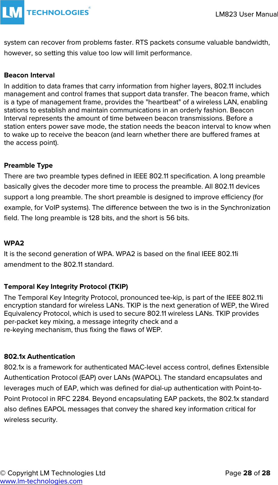     © Copyright LM Technologies Ltd      Page 28 of 28  www.lm-technologies.com      LM823 User Manual   system can recover from problems faster. RTS packets consume valuable bandwidth, however, so setting this value too low will limit performance.   Beacon Interval In addition to data frames that carry information from higher layers, 802.11 includes management and control frames that support data transfer. The beacon frame, which is a type of management frame, provides the &quot;heartbeat&quot; of a wireless LAN, enabling stations to establish and maintain communications in an orderly fashion. Beacon Interval represents the amount of time between beacon transmissions. Before a station enters power save mode, the station needs the beacon interval to know when to wake up to receive the beacon (and learn whether there are buffered frames at the access point).   Preamble Type There are two preamble types defined in IEEE 802.11 specification. A long preamble basically gives the decoder more time to process the preamble. All 802.11 devices support a long preamble. The short preamble is designed to improve efficiency (for example, for VoIP systems). The difference between the two is in the Synchronization field. The long preamble is 128 bits, and the short is 56 bits.   WPA2 It is the second generation of WPA. WPA2 is based on the final IEEE 802.11i amendment to the 802.11 standard.   Temporal Key Integrity Protocol (TKIP) The Temporal Key Integrity Protocol, pronounced tee-kip, is part of the IEEE 802.11i encryption standard for wireless LANs. TKIP is the next generation of WEP, the Wired Equivalency Protocol, which is used to secure 802.11 wireless LANs. TKIP provides per-packet key mixing, a message integrity check and a re-keying mechanism, thus fixing the flaws of WEP.   802.1x Authentication 802.1x is a framework for authenticated MAC-level access control, defines Extensible Authentication Protocol (EAP) over LANs (WAPOL). The standard encapsulates and leverages much of EAP, which was defined for dial-up authentication with Point-to-Point Protocol in RFC 2284. Beyond encapsulating EAP packets, the 802.1x standard also defines EAPOL messages that convey the shared key information critical for wireless security.    