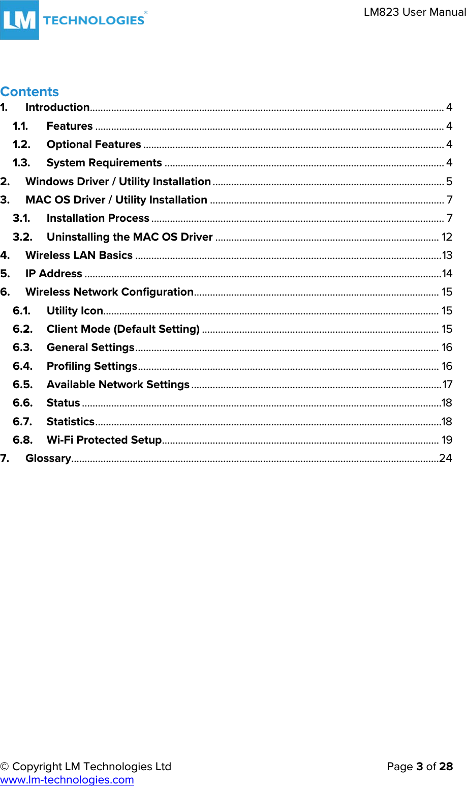     © Copyright LM Technologies Ltd      Page 3 of 28  www.lm-technologies.com      LM823 User Manual   Contents   1. Introduction..................................................................................................................................... 4 1.1. Features ................................................................................................................................... 4 1.2. Optional Features ................................................................................................................. 4 1.3. System Requirements ......................................................................................................... 4 2. Windows Driver / Utility Installation ....................................................................................... 5 3. MAC OS Driver / Utility Installation ........................................................................................ 7 3.1. Installation Process .............................................................................................................. 7 3.2. Uninstalling the MAC OS Driver .................................................................................... 12 4. Wireless LAN Basics ................................................................................................................... 13 5. IP Address ...................................................................................................................................... 14 6. Wireless Network Configuration ............................................................................................ 15 6.1. Utility Icon.............................................................................................................................. 15 6.2. Client Mode (Default Setting) ......................................................................................... 15 6.3. General Settings .................................................................................................................. 16 6.4. Profiling Settings ................................................................................................................. 16 6.5. Available Network Settings .............................................................................................. 17 6.6. Status .......................................................................................................................................18 6.7. Statistics ..................................................................................................................................18 6.8. Wi-Fi Protected Setup ........................................................................................................ 19 7. Glossary ..........................................................................................................................................24     